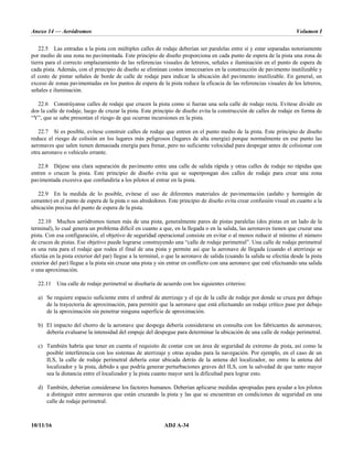 Anexo 14 — Aeródromos Volumen I
10/11/16 ADJ A-34
22.5 Las entradas a la pista con múltiples calles de rodaje deberían ser paralelas entre sí y estar separadas notoriamente
por medio de una zona no pavimentada. Este principio de diseño proporciona en cada punto de espera de la pista una zona de
tierra para el correcto emplazamiento de las referencias visuales de letreros, señales e iluminación en el punto de espera de
cada pista. Además, con el principio de diseño se eliminan costos innecesarios en la construcción de pavimento inutilizable y
el costo de pintar señales de borde de calle de rodaje para indicar la ubicación del pavimento inutilizable. En general, un
exceso de zonas pavimentadas en los puntos de espera de la pista reduce la eficacia de las referencias visuales de los letreros,
señales e iluminación.
22.6 Constrúyanse calles de rodaje que crucen la pista como si fueran una sola calle de rodaje recta. Evítese dividir en
dos la calle de rodaje, luego de cruzar la pista. Este principio de diseño evita la construcción de calles de rodaje en forma de
“Y”, que se sabe presentan el riesgo de que ocurran incursiones en la pista.
22.7 Si es posible, evítese construir calles de rodaje que entren en el punto medio de la pista. Este principio de diseño
reduce el riesgo de colisión en los lugares más peligrosos (lugares de alta energía) porque normalmente en ese punto las
aeronaves que salen tienen demasiada energía para frenar, pero no suficiente velocidad para despegar antes de colisionar con
otra aeronave o vehículo errante.
22.8 Déjese una clara separación de pavimento entre una calle de salida rápida y otras calles de rodaje no rápidas que
entren o crucen la pista. Este principio de diseño evita que se superpongan dos calles de rodaje para crear una zona
pavimentada excesiva que confundiría a los pilotos al entrar en la pista.
22.9 En la medida de lo posible, evítese el uso de diferentes materiales de pavimentación (asfalto y hormigón de
cemento) en el punto de espera de la pista o sus alrededores. Este principio de diseño evita crear confusión visual en cuanto a la
ubicación precisa del punto de espera de la pista.
22.10 Muchos aeródromos tienen más de una pista, generalmente pares de pistas paralelas (dos pistas en un lado de la
terminal), lo cual genera un problema difícil en cuanto a que, en la llegada o en la salida, las aeronaves tienen que cruzar una
pista. Con esa configuración, el objetivo de seguridad operacional consiste en evitar o al menos reducir al mínimo el número
de cruces de pistas. Ese objetivo puede lograrse construyendo una “calle de rodaje perimetral”. Una calle de rodaje perimetral
es una ruta para el rodaje que rodea el final de una pista y permite así que la aeronave de llegada (cuando el aterrizaje se
efectúa en la pista exterior del par) llegue a la terminal, o que la aeronave de salida (cuando la salida se efectúa desde la pista
exterior del par) llegue a la pista sin cruzar una pista y sin entrar en conflicto con una aeronave que esté efectuando una salida
o una aproximación.
22.11 Una calle de rodaje perimetral se diseñaría de acuerdo con los siguientes criterios:
a) Se requiere espacio suficiente entre el umbral de aterrizaje y el eje de la calle de rodaje por donde se cruza por debajo
de la trayectoria de aproximación, para permitir que la aeronave que está efectuando un rodaje crítico pase por debajo
de la aproximación sin penetrar ninguna superficie de aproximación.
b) El impacto del chorro de la aeronave que despega debería considerarse en consulta con los fabricantes de aeronaves;
debería evaluarse la intensidad del empuje del despegue para determinar la ubicación de una calle de rodaje perimetral.
c) También habría que tener en cuenta el requisito de contar con un área de seguridad de extremo de pista, así como la
posible interferencia con los sistemas de aterrizaje y otras ayudas para la navegación. Por ejemplo, en el caso de un
ILS, la calle de rodaje perimetral debería estar ubicada detrás de la antena del localizador, no entre la antena del
localizador y la pista, debido a que podría generar perturbaciones graves del ILS, con la salvedad de que tanto mayor
sea la distancia entre el localizador y la pista cuanto mayor será la dificultad para lograr esto.
d) También, deberían considerarse los factores humanos. Deberían aplicarse medidas apropiadas para ayudar a los pilotos
a distinguir entre aeronaves que están cruzando la pista y las que se encuentran en condiciones de seguridad en una
calle de rodaje perimetral.
 