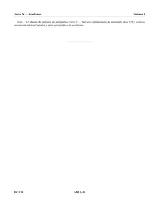 Anexo 14 — Aeródromos Volumen I
10/11/16 ADJ A-36
Nota.— El Manual de servicios de aeropuertos, Parte 8 — Servicios operacionales de aeropuerto (Doc 9137) contiene
orientación adicional relativa a datos cartográficos de aeródromo.
_____________________
 