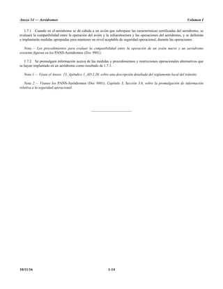 Anexo 14 — Aeródromos Volumen I
10/11/16 1-14
1.7.1 Cuando en el aeródromo se dé cabida a un avión que sobrepase las características certificadas del aeródromo, se
evaluará la compatibilidad entre la operación del avión y la infraestructura y las operaciones del aeródromo, y se definirán
e implantarán medidas apropiadas para mantener un nivel aceptable de seguridad operacional, durante las operaciones.
Nota.— Los procedimientos para evaluar la compatibilidad entre la operación de un avión nuevo y un aeródromo
existente figuran en los PANS-Aeródromos (Doc 9981).
1.7.2 Se promulgará información acerca de las medidas y procedimientos y restricciones operacionales alternativos que
se hayan implantado en un aeródromo como resultado de 1.7.1.
Nota 1.— Véase el Anexo 15, Apéndice 1, AD 2.20, sobre una descripción detallada del reglamento local del tránsito.
Nota 2.— Véanse los PANS-Aeródromos (Doc 9981), Capítulo 3, Sección 3.6, sobre la promulgación de información
relativa a la seguridad operacional.
______________________
 