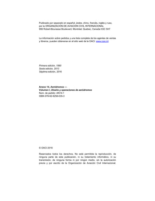 Publicado por separado en español, árabe, chino, francés, inglés y ruso,
por la ORGANIZACIÓN DE AVIACIÓN CIVIL INTERNACIONAL
999 Robert-Bourassa Boulevard, Montréal, Quebec, Canada H3C 5H7
La información sobre pedidos y una lista completa de los agentes de ventas
y libreros, pueden obtenerse en el sitio web de la OACI: www.icao.int
Primera edición, 1990
Sexta edición, 2013
Séptima edición, 2016
Anexo 14, Aeródromos —
Volumen I, Diseño y operaciones de aeródromos
Núm. de pedido: AN14-1
ISBN 978-92-9258-035-3
© OACI 2016
Reservados todos los derechos. No está permitida la reproducción, de
ninguna parte de esta publicación, ni su tratamiento informático, ni su
transmisión, de ninguna forma ni por ningún medio, sin la autorización
previa y por escrito de la Organización de Aviación Civil Internacional.
 