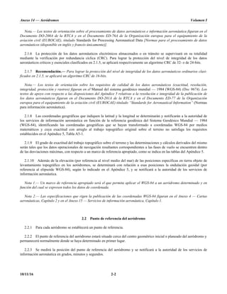 Anexo 14 — Aeródromos Volumen I
10/11/16 2-2
Nota.— Los textos de orientación sobre el procesamiento de datos aeronáuticos e información aeronáutica figuran en el
Documento DO-200A de la RTCA y en el Documento ED-76A de la Organización europea para el equipamiento de la
aviación civil (EUROCAE), titulado Standards for Processing Aeronautical Data [Normas para el procesamiento de datos
aeronáuticos (disponible en inglés y francés únicamente)].
2.1.6 La protección de los datos aeronáuticos electrónicos almacenados o en tránsito se supervisará en su totalidad
mediante la verificación por redundancia cíclica (CRC). Para lograr la protección del nivel de integridad de los datos
aeronáuticos críticos y esenciales clasificados en 2.1.5, se aplicará respectivamente un algoritmo CRC de 32- o de 24-bits.
2.1.7 Recomendación.— Para lograr la protección del nivel de integridad de los datos aeronáuticos ordinarios clasi-
ficados en 2.1.5, se aplicará un algoritmo CRC de 16-bits.
Nota.— Los textos de orientación sobre los requisitos de calidad de los datos aeronáuticos (exactitud, resolución,
integridad, protección y rastreo) figuran en el Manual del sistema geodésico mundial — 1984 (WGS-84) (Doc 9674). Los
textos de apoyo con respecto a las disposiciones del Apéndice 5 relativas a la resolución e integridad de la publicación de
los datos aeronáuticos figuran en el Documento DO-201A de la RTCA y en el Documento ED-77 de la Organización
europea para el equipamiento de la aviación civil (EUROCAE) titulado “Standards for Aeronautical Information” (Normas
para información aeronáutica).
2.1.8 Las coordenadas geográficas que indiquen la latitud y la longitud se determinarán y notificarán a la autoridad de
los servicios de información aeronáutica en función de la referencia geodésica del Sistema Geodésico Mundial — 1984
(WGS-84), identificando las coordenadas geográficas que se hayan transformado a coordenadas WGS-84 por medios
matemáticos y cuya exactitud con arreglo al trabajo topográfico original sobre el terreno no satisfaga los requisitos
establecidos en el Apéndice 5, Tabla A5-1.
2.1.9 El grado de exactitud del trabajo topográfico sobre el terreno y las determinaciones y cálculos derivados del mismo
serán tales que los datos operacionales de navegación resultantes correspondientes a las fases de vuelo se encuentren dentro
de las desviaciones máximas, con respecto a un marco de referencia apropiado, como se indica en las tablas del Apéndice 5.
2.1.10 Además de la elevación (por referencia al nivel medio del mar) de las posiciones específicas en tierra objeto de
levantamiento topográfico en los aeródromos, se determinará con relación a esas posiciones la ondulación geoidal (por
referencia al elipsoide WGS-84), según lo indicado en el Apéndice 5, y se notificará a la autoridad de los servicios de
información aeronáutica.
Nota 1.— Un marco de referencia apropiado será el que permita aplicar el WGS-84 a un aeródromo determinado y en
función del cual se expresen todos los datos de coordenada.
Nota 2.— Las especificaciones que rigen la publicación de las coordenadas WGS-84 figuran en el Anexo 4 — Cartas
aeronáuticas, Capítulo 2 y en el Anexo 15 — Servicios de información aeronáutica, Capítulo 1.
2.2 Punto de referencia del aeródromo
2.2.1 Para cada aeródromo se establecerá un punto de referencia.
2.2.2 El punto de referencia del aeródromo estará situado cerca del centro geométrico inicial o planeado del aeródromo y
permanecerá normalmente donde se haya determinado en primer lugar.
2.2.3 Se medirá la posición del punto de referencia del aeródromo y se notificará a la autoridad de los servicios de
información aeronáutica en grados, minutos y segundos.
 