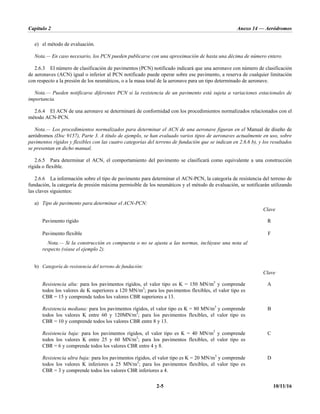 Capítulo 2 Anexo 14 — Aeródromos
2-5 10/11/16
e) el método de evaluación.
Nota.— En caso necesario, los PCN pueden publicarse con una aproximación de hasta una décima de número entero.
2.6.3 El número de clasificación de pavimentos (PCN) notificado indicará que una aeronave con número de clasificación
de aeronaves (ACN) igual o inferior al PCN notificado puede operar sobre ese pavimento, a reserva de cualquier limitación
con respecto a la presión de los neumáticos, o a la masa total de la aeronave para un tipo determinado de aeronave.
Nota.— Pueden notificarse diferentes PCN si la resistencia de un pavimento está sujeta a variaciones estacionales de
importancia.
2.6.4 El ACN de una aeronave se determinará de conformidad con los procedimientos normalizados relacionados con el
método ACN-PCN.
Nota.— Los procedimientos normalizados para determinar el ACN de una aeronave figuran en el Manual de diseño de
aeródromos (Doc 9157), Parte 3. A título de ejemplo, se han evaluado varios tipos de aeronaves actualmente en uso, sobre
pavimentos rígidos y flexibles con las cuatro categorías del terreno de fundación que se indican en 2.6.6 b), y los resultados
se presentan en dicho manual.
2.6.5 Para determinar el ACN, el comportamiento del pavimento se clasificará como equivalente a una construcción
rígida o flexible.
2.6.6 La información sobre el tipo de pavimento para determinar el ACN-PCN, la categoría de resistencia del terreno de
fundación, la categoría de presión máxima permisible de los neumáticos y el método de evaluación, se notificarán utilizando
las claves siguientes:
a) Tipo de pavimento para determinar el ACN-PCN:
Clave
Pavimento rígido R
Pavimento flexible F
Nota.— Si la construcción es compuesta o no se ajusta a las normas, inclúyase una nota al
respecto (véase el ejemplo 2).
b) Categoría de resistencia del terreno de fundación:
Clave
Resistencia alta: para los pavimentos rígidos, el valor tipo es K = 150 MN/m3
y comprende
todos los valores de K superiores a 120 MN/m3
; para los pavimentos flexibles, el valor tipo es
CBR = 15 y comprende todos los valores CBR superiores a 13.
A
Resistencia mediana: para los pavimentos rígidos, el valor tipo es K = 80 MN/m3
y comprende
todos los valores K entre 60 y 120MN/m3
; para los pavimentos flexibles, el valor tipo es
CBR = 10 y comprende todos los valores CBR entre 8 y 13.
B
Resistencia baja: para los pavimentos rígidos, el valor tipo es K = 40 MN/m3
y comprende
todos los valores K entre 25 y 60 MN/m3
; para los pavimentos flexibles, el valor tipo es
CBR = 6 y comprende todos los valores CBR entre 4 y 8.
C
Resistencia ultra baja: para los pavimentos rígidos, el valor tipo es K = 20 MN/m3
y comprende
todos los valores K inferiores a 25 MN/m3
; para los pavimentos flexibles, el valor tipo es
CBR = 3 y comprende todos los valores CBR inferiores a 4.
D
 