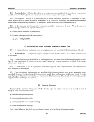 Capítulo 2 Anexo 14 — Aeródromos
2-7 10/11/16
2.6.7 Recomendación.— Deberían fijarse los criterios para reglamentar la utilización de un pavimento por aeronaves
de ACN superior al PCN notificado con respecto a dicho pavimento de conformidad con 2.6.2 y 2.6.3.
Nota.— En el Adjunto A, Sección 20, se explica en detalle un método simple para reglamentar las operaciones en sobre-
carga, mientras que en el Manual de diseño de aeródromos (Doc 9157), Parte 3, se incluye la descripción de procedimientos
más detallados para evaluar los pavimentos y su aptitud para admitir operaciones restringidas en sobrecarga.
2.6.8 Se dará a conocer la resistencia de los pavimentos destinados a las aeronaves de hasta 5 700 kg de masa en la
plataforma (rampa), notificando la siguiente información:
a) la masa máxima permisible de la aeronave; y
b) la presión máxima permisible de los neumáticos;
Ejemplo: 4 000 kg/0,50 MPa.
2.7 Emplazamientos para la verificación del altímetro antes del vuelo
2.7.1 En cada aeródromo se establecerán uno o más emplazamientos para la verificación del altímetro antes del vuelo.
2.7.2 Recomendación.— El emplazamiento para la verificación del altímetro antes del vuelo debería estar situado en
la plataforma.
Nota 1.— El hecho de situar en la plataforma un emplazamiento para la verificación del altímetro antes del vuelo permite
hacer la comprobación antes de obtenerse el permiso para el rodaje y hace innecesario detenerse para dicho fin después de
abandonar la plataforma.
Nota 2.— Normalmente, el área de la plataforma, en su totalidad, puede servir satisfactoriamente como emplazamiento
para la verificación del altímetro.
2.7.3 Como elevación del emplazamiento para la verificación del altímetro antes del vuelo, se dará la elevación media,
redondeada al metro o pie más próximo, del área en que esté situado dicho emplazamiento. La diferencia entre la elevación
de cualquier parte del emplazamiento destinado a la verificación del altímetro antes del vuelo y la elevación media de dicho
emplazamiento, no será mayor de 3 m (10 ft).
2.8 Distancias declaradas
Se calcularán las siguientes distancias redondeadas al metro o pie más próximo para una pista destinada a servir al
transporte aéreo comercial internacional:
a) recorrido de despegue disponible;
b) distancia de despegue disponible;
c) distancia de aceleración-parada disponible; y
d) distancia disponible de aterrizaje.
Nota.— En el Adjunto A, Sección 3, se proporciona orientación para calcular las distancias declaradas.
 