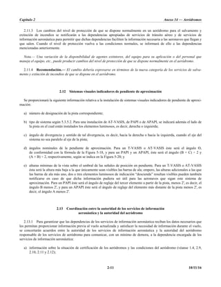 Capítulo 2 Anexo 14 — Aeródromos
2-11 10/11/16
2.11.3 Los cambios del nivel de protección de que se dispone normalmente en un aeródromo para el salvamento y
extinción de incendios se notificarán a las dependencias apropiadas de servicios de tránsito aéreo y de servicios de
información aeronáutica para permitir que dichas dependencias faciliten la información necesaria a las aeronaves que llegan y
que salen. Cuando el nivel de protección vuelva a las condiciones normales, se informará de ello a las dependencias
mencionadas anteriormente.
Nota.— Una variación de la disponibilidad de agentes extintores, del equipo para su aplicación o del personal que
maneja el equipo, etc., puede producir cambios del nivel de protección de que se dispone normalmente en el aeródromo.
2.11.4 Recomendación.— El cambio debería expresarse en términos de la nueva categoría de los servicios de salva-
mento y extinción de incendios de que se dispone en el aeródromo.
2.12 Sistemas visuales indicadores de pendiente de aproximación
Se proporcionará la siguiente información relativa a la instalación de sistemas visuales indicadores de pendiente de aproxi-
mación:
a) número de designación de la pista correspondiente;
b) tipo de sistema según 5.3.5.2. Para una instalación de AT-VASIS, de PAPI o de APAPI, se indicará además el lado de
la pista en el cual están instalados los elementos luminosos, es decir, derecha o izquierda;
c) ángulo de divergencia y sentido de tal divergencia, es decir, hacia la derecha o hacia la izquierda, cuando el eje del
sistema no sea paralelo al eje de la pista;
d) ángulos nominales de la pendiente de aproximación. Para un T-VASIS o AT-VASIS éste será el ángulo Ɵ,
de conformidad con la fórmula de la Figura 5-18, y para un PAPI y un APAPI, éste será el ángulo (B + C) ÷ 2 y
(A + B) ÷ 2, respectivamente, según se indica en la Figura 5-20; y
e) alturas mínimas de la vista sobre el umbral de las señales de posición en pendiente. Para un T-VASIS o AT-VASIS
ésta será la altura más baja a la que únicamente sean visibles las barras de ala; empero, las alturas adicionales a las que
las barras de ala más uno, dos o tres elementos luminosos de indicación “descienda” resultan visibles pueden también
notificarse en caso de que dicha información pudiera ser útil para las aeronaves que sigan este sistema de
aproximación. Para un PAPI éste será el ángulo de reglaje del tercer elemento a partir de la pista, menos 2′, es decir, el
ángulo B menos 2′, y para un APAPI éste será el ángulo de reglaje del elemento más distante de la pista menos 2′, es
decir, el ángulo A menos 2′.
2.13 Coordinación entre la autoridad de los servicios de información
aeronáutica y la autoridad del aeródromo
2.13.1 Para garantizar que las dependencias de los servicios de información aeronáutica reciban los datos necesarios que
les permitan proporcionar información previa al vuelo actualizada y satisfacer la necesidad de información durante el vuelo,
se concertarán acuerdos entre la autoridad de los servicios de información aeronáutica y la autoridad del aeródromo
responsable de los servicios de aeródromo para comunicar, con un mínimo de demora, a la dependencia encargada de los
servicios de información aeronáutica:
a) información sobre la situación de certificación de los aeródromos y las condiciones del aeródromo (véanse 1.4, 2.9,
2.10, 2.11 y 2.12);
 
