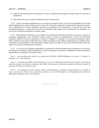 Anexo 14 — Aeródromos Volumen I
10/11/16 2-12
b) estado de funcionamiento de las instalaciones, servicios y ayudas para la navegación situados dentro de la zona de su
competencia;
c) toda información que se considere de importancia para las operaciones.
2.13.2 Antes de incorporar modificaciones en el sistema de navegación aérea, los servicios responsables de las mismas
tendrán debidamente en cuenta el plazo que los servicios de información aeronáutica necesitan para la preparación, produc-
ción y publicación de los textos pertinentes que hayan de promulgarse. Por consiguiente, es necesario que exista una
coordinación oportuna y estrecha entre los servicios interesados para asegurar que la información sea entregada a los
servicios de información aeronáutica a su debido tiempo.
2.13.3 Particularmente importantes son los cambios en la información aeronáutica que afectan a las cartas o sistemas de
navegación automatizados, cuya notificación requiere utilizar el sistema de reglamentación y control de información
aeronáutica (AIRAC) tal como se especifica en el Anexo 15, Capítulo 6 y Apéndice 4. Los servicios de aeródromo respon-
sables cumplirán con los plazos establecidos por las fechas de entrada en vigor AIRAC predeterminadas, acordadas interna-
cionalmente, previendo además 14 días adicionales contados a partir de la fecha de envío de la información/datos brutos que
remitan a los servicios de información aeronáutica.
2.13.4 Los servicios de aeródromo responsables de suministrar la información/datos brutos aeronáuticos a los servicios
de información aeronáutica tendrán debidamente en cuenta los requisitos de exactitud e integridad de los datos aeronáuticos
especificados en el Apéndice 5 del presente Anexo.
Nota 1.— Las especificaciones relativas a la expedición de NOTAM y SNOWTAM figuran en el Anexo 15, Capítulo 5 y
Apéndices 6 y 2, respectivamente.
Nota 2.— La información AIRAC será distribuida por el servicio de información aeronáutica por lo menos con 42 días de
antelación respecto a las fechas de entrada en vigor AIRAC, de forma que los destinatarios puedan recibirla por lo menos 28
días antes de la fecha de entrada en vigor.
Nota 3.— El calendario de fechas comunes AIRAC, predeterminadas y acordadas internacionalmente, de entrada en
vigor a intervalos de 28 días, y las orientaciones relativas al uso de AIRAC figuran en el Manual para los servicios de
información aeronáutica (Doc 8126, Capítulo 2).
_____________________
 