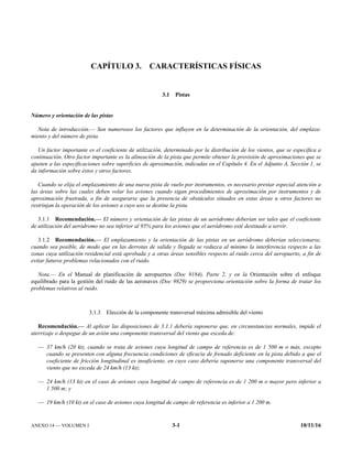 ANEXO 14 — VOLUMEN I 3-1 10/11/16
CAPÍTULO 3. CARACTERÍSTICAS FÍSICAS
3.1 Pistas
Número y orientación de las pistas
Nota de introducción.— Son numerosos los factores que influyen en la determinación de la orientación, del emplaza-
miento y del número de pista.
Un factor importante es el coeficiente de utilización, determinado por la distribución de los vientos, que se especifica a
continuación. Otro factor importante es la alineación de la pista que permite obtener la provisión de aproximaciones que se
ajusten a las especificaciones sobre superficies de aproximación, indicadas en el Capítulo 4. En el Adjunto A, Sección 1, se
da información sobre éstos y otros factores.
Cuando se elija el emplazamiento de una nueva pista de vuelo por instrumentos, es necesario prestar especial atención a
las áreas sobre las cuales deben volar los aviones cuando sigan procedimientos de aproximación por instrumentos y de
aproximación frustrada, a fin de asegurarse que la presencia de obstáculos situados en estas áreas u otros factores no
restrinjan la operación de los aviones a cuyo uso se destine la pista.
3.1.1 Recomendación.— El número y orientación de las pistas de un aeródromo deberían ser tales que el coeficiente
de utilización del aeródromo no sea inferior al 95% para los aviones que el aeródromo esté destinado a servir.
3.1.2 Recomendación.— El emplazamiento y la orientación de las pistas en un aeródromo deberían seleccionarse,
cuando sea posible, de modo que en las derrotas de salida y llegada se reduzca al mínimo la interferencia respecto a las
zonas cuya utilización residencial está aprobada y a otras áreas sensibles respecto al ruido cerca del aeropuerto, a fin de
evitar futuros problemas relacionados con el ruido.
Nota.— En el Manual de planificación de aeropuertos (Doc 9184), Parte 2, y en la Orientación sobre el enfoque
equilibrado para la gestión del ruido de las aeronaves (Doc 9829) se proporciona orientación sobre la forma de tratar los
problemas relativos al ruido.
3.1.3 Elección de la componente transversal máxima admisible del viento
Recomendación.— Al aplicar las disposiciones de 3.1.1 debería suponerse que, en circunstancias normales, impide el
aterrizaje o despegue de un avión una componente transversal del viento que exceda de:
— 37 km/h (20 kt), cuando se trata de aviones cuya longitud de campo de referencia es de 1 500 m o más, excepto
cuando se presenten con alguna frecuencia condiciones de eficacia de frenado deficiente en la pista debido a que el
coeficiente de fricción longitudinal es insuficiente, en cuyo caso debería suponerse una componente transversal del
viento que no exceda de 24 km/h (13 kt);
— 24 km/h (13 kt) en el caso de aviones cuya longitud de campo de referencia es de 1 200 m o mayor pero inferior a
1 500 m; y
— 19 km/h (10 kt) en el caso de aviones cuya longitud de campo de referencia es inferior a 1 200 m.
 
