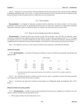 Capítulo 3 Anexo 14 — Aeródromos
3-3 10/11/16
Nota 4.— Cuando no se conocen los datos sobre la performance de los aviones para los que se destine la pista, el Manual
de diseño de aeródromos (Doc 9157), Parte 1, contiene texto de orientación sobre la determinación de la longitud de toda
pista principal por medio de la aplicación de los coeficientes de corrección generales.
3.1.8 Pista secundaria
Recomendación.— La longitud de toda pista secundaria debería determinarse de manera similar a la de las pistas
principales, excepto que necesita ser apropiada únicamente para los aviones que requieran usar dicha pista secundaria
además de la otra pista o pistas, con objeto de obtener un coeficiente de utilización de por lo menos el 95%.
3.1.9 Pistas con zonas de parada o zonas libres de obstáculos
Recomendación.— Cuando una pista esté asociada con una zona de parada o una zona libre de obstáculos, puede
considerarse satisfactoria una longitud verdadera de pista inferior a la que resulta de la aplicación de 3.1.7 ó 3.1.8, según
corresponda; pero en ese caso toda combinación de pista, zona de parada y zona libre de obstáculos, debería permitir el
cumplimiento de los requisitos de operación para despegue y aterrizaje de los aviones para los que esté prevista la pista.
Nota.— En el Adjunto A, Sección 2, se da orientación sobre las zonas de parada y zonas libres de obstáculos.
Anchura de las pistas
3.1.10 Recomendación.— La anchura de toda pista no debería ser menor de la dimensión apropiada especificada en la
siguiente tabla:
Núm. de
clave
Letra de clave
A B C D E F
1a
18 m 18 m 23 m – – –
2a
23 m 23 m 30 m – –
3 30 m 30 m 30 m 45 m – –
4 – – 45 m 45 m 45 m 60 m
a. La anchura de toda pista de aproximación de precisión no debería ser menor de 30 m, cuando el número de
clave sea 1 ó 2.
Nota 1.— Las combinaciones de letras y números de clave para las cuales se especifican anchuras han sido preparadas
con arreglo a las características de los aviones corrientes.
Nota 2.— Los factores que afectan las anchuras de pista figuran en el Manual de diseño de aeródromos (Doc 9157),
Parte 1.
Distancia mínima entre pistas paralelas
3.1.11 Recomendación.— Cuando se trata de pistas paralelas previstas para uso simultáneo en condiciones de vuelo
visual, la distancia mínima entre sus ejes debería ser de:
— 210 m cuando el número de clave más alto sea 3 ó 4;
 