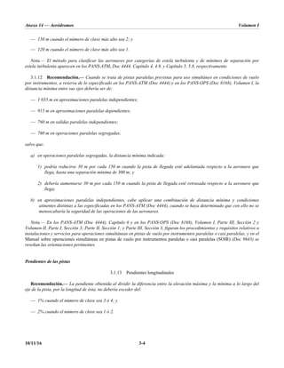 Anexo 14 — Aeródromos Volumen I
10/11/16 3-4
— 150 m cuando el número de clave más alto sea 2; y
— 120 m cuando el número de clave más alto sea 1.
Nota.— El método para clasificar las aeronaves por categorías de estela turbulenta y de mínimos de separación por
estela turbulenta aparecen en los PANS-ATM, Doc 4444, Capítulo 4, 4.9, y Capítulo 5, 5.8, respectivamente.
3.1.12 Recomendación.— Cuando se trata de pistas paralelas previstas para uso simultáneo en condiciones de vuelo
por instrumentos, a reserva de lo especificado en los PANS-ATM (Doc 4444) y en los PANS-OPS (Doc 8168), Volumen I, la
distancia mínima entre sus ejes debería ser de:
— 1 035 m en aproximaciones paralelas independientes;
— 915 m en aproximaciones paralelas dependientes;
— 760 m en salidas paralelas independientes;
— 760 m en operaciones paralelas segregadas;
salvo que:
a) en operaciones paralelas segregadas, la distancia mínima indicada:
1) podría reducirse 30 m por cada 150 m cuando la pista de llegada esté adelantada respecto a la aeronave que
llega, hasta una separación mínima de 300 m; y
2) debería aumentarse 30 m por cada 150 m cuando la pista de llegada esté retrasada respecto a la aeronave que
llega;
b) en aproximaciones paralelas independientes, cabe aplicar una combinación de distancia mínima y condiciones
atinentes distintas a las especificadas en los PANS-ATM (Doc 4444), cuando se haya determinado que con ello no se
menoscabaría la seguridad de las operaciones de las aeronaves.
Nota.— En los PANS-ATM (Doc 4444), Capítulo 6 y en los PANS-OPS (Doc 8168), Volumen I, Parte III, Sección 2 y
Volumen II, Parte I, Sección 3; Parte II, Sección 1; y Parte III, Sección 3, figuran los procedimientos y requisitos relativos a
instalaciones y servicios para operaciones simultáneas en pistas de vuelo por instrumentos paralelas o casi paralelas, y en el
Manual sobre operaciones simultáneas en pistas de vuelo por instrumentos paralelas o casi paralelas (SOIR) (Doc 9643) se
reseñan las orientaciones pertinentes.
Pendientes de las pistas
3.1.13 Pendientes longitudinales
Recomendación.— La pendiente obtenida al dividir la diferencia entre la elevación máxima y la mínima a lo largo del
eje de la pista, por la longitud de ésta, no debería exceder del:
— 1% cuando el número de clave sea 3 ó 4; y
— 2% cuando el número de clave sea 1 ó 2.
 