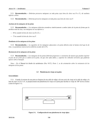 Anexo 14 — Aeródromos Volumen I
10/11/16 3-8
3.2.1 Recomendación.— Deberían proveerse márgenes en toda pista cuya letra de clave sea D o E y de anchura
inferior a 60 m.
3.2.2 Recomendación.— Deberían proveerse márgenes en toda pista cuya letra de clave sea F.
Anchura de los márgenes de las pistas
3.2.3 Recomendación.— Los márgenes deberían extenderse simétricamente a ambos lados de la pista de forma que la
anchura total de ésta y sus márgenes no sea inferior a:
— 60 m cuando la letra de clave sea D o E; y
— 75 m cuando la letra de clave sea F.
Pendientes de los márgenes de las pistas
3.2.4 Recomendación.— La superficie de los márgenes adyacentes a la pista debería estar al mismo nivel que la de
ésta, y su pendiente transversal no debería exceder del 2,5%.
Resistencia de los márgenes de las pistas
3.2.5 Recomendación.— Los márgenes de las pistas deberían prepararse o construirse de manera que puedan soportar
el peso de un avión que se saliera de la pista, sin que éste sufra daños, y soportar los vehículos terrestres que pudieran
operar sobre el margen.
Nota.— En el Manual de diseño de aeródromos (Doc 9157), Parte 1, se da orientación sobre la resistencia de los
márgenes de las pistas.
3.3 Plataforma de viraje en la pista
Generalidades
3.3.1 Cuando el extremo de una pista no dispone de una calle de rodaje o de una curva de viraje en la calle de rodaje y la
letra de clave es D, E o F, se proporcionará una plataforma de viraje en la pista para facilitar el viraje de 180° de los aviones
(véase la Figura 3-1).
Figura 3-1. Configuración de una plataforma de viraje típica
 