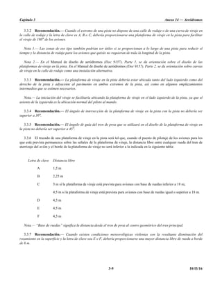Capítulo 3 Anexo 14 — Aeródromos
3-9 10/11/16
3.3.2 Recomendación.— Cuando el extremo de una pista no dispone de una calle de rodaje o de una curva de viraje en
la calle de rodaje y la letra de clave es A, B o C, debería proporcionarse una plataforma de viraje en la pista para facilitar
el viraje de 180° de los aviones.
Nota 1.— Las zonas de ese tipo también podrían ser útiles si se proporcionan a lo largo de una pista para reducir el
tiempo y la distancia de rodaje para los aviones que quizás no requieran de toda la longitud de la pista.
Nota 2.— En el Manual de diseño de aeródromos (Doc 9157), Parte 1, se da orientación sobre el diseño de las
plataformas de viraje en la pista. En el Manual de diseño de aeródromos (Doc 9157), Parte 2, se da orientación sobre curvas
de viraje en la calle de rodaje como una instalación alternativa.
3.3.3 Recomendación.— La plataforma de viraje en la pista debería estar ubicada tanto del lado izquierdo como del
derecho de la pista y adyacente al pavimento en ambos extremos de la pista, así como en algunos emplazamientos
intermedios que se estimen necesarios.
Nota.— La iniciación del viraje se facilitaría ubicando la plataforma de viraje en el lado izquierdo de la pista, ya que el
asiento de la izquierda es la ubicación normal del piloto al mando.
3.3.4 Recomendación.— El ángulo de intersección de la plataforma de viraje en la pista con la pista no debería ser
superior a 30°.
3.3.5 Recomendación.— El ángulo de guía del tren de proa que se utilizará en el diseño de la plataforma de viraje en
la pista no debería ser superior a 45°.
3.3.6 El trazado de una plataforma de viraje en la pista será tal que, cuando el puesto de pilotaje de los aviones para los
que está prevista permanezca sobre las señales de la plataforma de viraje, la distancia libre entre cualquier rueda del tren de
aterrizaje del avión y el borde de la plataforma de viraje no será inferior a la indicada en la siguiente tabla:
Letra de clave Distancia libre
A 1,5 m
B 2,25 m
C 3 m si la plataforma de viraje está prevista para aviones con base de ruedas inferior a 18 m;
4,5 m si la plataforma de viraje está prevista para aviones con base de ruedas igual o superior a 18 m.
D 4,5 m
E 4,5 m
F 4,5 m
Nota.— “Base de ruedas” significa la distancia desde el tren de proa al centro geométrico del tren principal.
3.3.7 Recomendación.— Cuando existen condiciones meteorológicas violentas con la resultante disminución del
rozamiento en la superficie y la letra de clave sea E o F, debería proporcionarse una mayor distancia libre de rueda a borde
de 6 m.
 