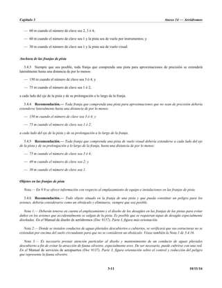Capítulo 3 Anexo 14 — Aeródromos
3-11 10/11/16
— 60 m cuando el número de clave sea 2, 3 ó 4;
— 60 m cuando el número de clave sea 1 y la pista sea de vuelo por instrumentos; y
— 30 m cuando el número de clave sea 1 y la pista sea de vuelo visual.
Anchura de las franjas de pista
3.4.3 Siempre que sea posible, toda franja que comprenda una pista para aproximaciones de precisión se extenderá
lateralmente hasta una distancia de por lo menos:
— 150 m cuando el número de clave sea 3 ó 4; y
— 75 m cuando el número de clave sea 1 ó 2;
a cada lado del eje de la pista y de su prolongación a lo largo de la franja.
3.4.4 Recomendación.— Toda franja que comprenda una pista para aproximaciones que no sean de precisión debería
extenderse lateralmente hasta una distancia de por lo menos:
— 150 m cuando el número de clave sea 3 ó 4; y
— 75 m cuando el número de clave sea 1 ó 2;
a cada lado del eje de la pista y de su prolongación a lo largo de la franja.
3.4.5 Recomendación.— Toda franja que comprenda una pista de vuelo visual debería extenderse a cada lado del eje
de la pista y de su prolongación a lo largo de la franja, hasta una distancia de por lo menos:
— 75 m cuando el número de clave sea 3 ó 4;
— 40 m cuando el número de clave sea 2; y
— 30 m cuando el número de clave sea 1.
Objetos en las franjas de pista
Nota.— En 9.9 se ofrece información con respecto al emplazamiento de equipo e instalaciones en las franjas de pista.
3.4.6 Recomendación.— Todo objeto situado en la franja de una pista y que pueda constituir un peligro para los
aviones, debería considerarse como un obstáculo y eliminarse, siempre que sea posible.
Nota 1.— Deberán tenerse en cuenta el emplazamiento y el diseño de los desagües en las franjas de las pistas para evitar
daños en los aviones que accidentalmente se salgan de la pista. Es posible que se requieran tapas de desagüe especialmente
diseñadas. En el Manual de diseño de aeródromos (Doc 9157), Parte I, figura más orientación.
Nota 2.— Donde se instalen conductos de aguas pluviales descubiertos o cubiertos, se verificará que sus estructuras no se
extiendan por encima del suelo circundante para que no se consideren un obstáculo. Véase también la Nota 1 de 3.4.16.
Nota 3.— Es necesario prestar atención particular al diseño y mantenimiento de un conducto de aguas pluviales
descubierto a fin de evitar la atracción de fauna silvestre, especialmente aves. De ser necesario, puede cubrirse con una red.
En el Manual de servicios de aeropuertos (Doc 9137), Parte 3, figura orientación sobre el control y reducción del peligro
que representa la fauna silvestre.
 