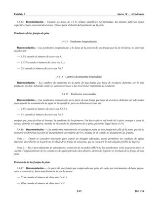 Capítulo 3 Anexo 14 — Aeródromos
3-13 10/11/16
3.4.12 Recomendación.— Cuando las áreas de 3.4.11 tengan superficies pavimentadas, las mismas deberían poder
soportar el paso ocasional de aviones críticos para el diseño del pavimento de la pista.
Pendientes de las franjas de pista
3.4.13 Pendientes longitudinales
Recomendación.— Las pendientes longitudinales a lo largo de la porción de una franja que ha de nivelarse, no deberían
exceder del:
— 1,5% cuando el número de clave sea 4;
— 1,75% cuando el número de clave sea 3; y
— 2% cuando el número de clave sea 1 ó 2.
3.4.14 Cambios de pendiente longitudinal
Recomendación.— Los cambios de pendiente en la parte de una franja que haya de nivelarse deberían ser lo más
graduales posible, debiendo evitar los cambios bruscos o las inversiones repentinas de pendiente.
3.4.15 Pendientes transversales
Recomendación.— Las pendientes transversales en la parte de una franja que haya de nivelarse deberían ser adecuadas
para impedir la acumulación de agua en la superficie, pero no deberían exceder del:
— 2,5% cuando el número de clave sea 3 ó 4; y
— 3% cuando el número de clave sea 1 ó 2;
excepto que, para facilitar el drenaje, la pendiente de los primeros 3 m hacia afuera del borde de la pista, margen o zona de
parada debería ser negativa, medida en el sentido de alejamiento de la pista, pudiendo llegar hasta el 5%.
3.4.16 Recomendación.— Las pendientes transversales en cualquier parte de una franja más allá de la parte que ha de
nivelarse no deberían exceder de una pendiente ascendente del 5%, medida en el sentido de alejamiento de la pista.
Nota 1.— Donde se considere necesario para lograr un desagüe adecuado, puede permitirse un conducto de aguas
pluviales descubierto en la parte no nivelada de la franja de una pista, que se colocará lo más alejado posible de la pista.
Nota 2.— En el procedimiento de salvamento y extinción de incendios (RFF) de los aeródromos sería necesario tener en
cuenta el emplazamiento de los conductos de aguas pluviales descubiertos dentro de la parte no nivelada de la franja de una
pista.
Resistencia de las franjas de pista
3.4.17 Recomendación.— La parte de una franja que comprenda una pista de vuelo por instrumentos debería prepa-
rarse o construirse, hasta una distancia de por lo menos:
— 75 m cuando el número de clave sea 3 ó 4; y
— 40 m cuando el número de clave sea 1 ó 2;
 