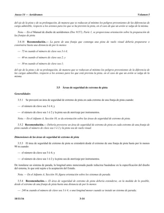 Anexo 14 — Aeródromos Volumen I
10/11/16 3-14
del eje de la pista y de su prolongación, de manera que se reduzcan al mínimo los peligros provenientes de las diferencias de
carga admisible, respecto a los aviones para los que se ha previsto la pista, en el caso de que un avión se salga de la misma.
Nota.— En el Manual de diseño de aeródromos (Doc 9157), Parte 1, se proporciona orientación sobre la preparación de
las franjas de pista.
3.4.18 Recomendación.— La parte de una franja que contenga una pista de vuelo visual debería prepararse o
construirse hasta una distancia de por lo menos:
— 75 m cuando el número de clave sea 3 ó 4;
— 40 m cuando el número de clave sea 2; y
— 30 m cuando el número de clave sea 1;
del eje de la pista y de su prolongación, de manera que se reduzcan al mínimo los peligros provenientes de la diferencia de
las cargas admisibles, respecto a los aviones para los que está prevista la pista, en el caso de que un avión se salga de la
misma.
3.5 Áreas de seguridad de extremo de pista
Generalidades
3.5.1 Se proveerá un área de seguridad de extremo de pista en cada extremo de una franja de pista cuando:
— el número de clave sea 3 ó 4; y
— el número de clave sea 1 ó 2 y la pista sea de aterrizaje por instrumentos.
Nota.— En el Adjunto A, Sección 10, se da orientación sobre las áreas de seguridad de extremo de pista.
3.5.2 Recomendación.— Debería proveerse un área de seguridad de extremo de pista en cada extremo de una franja de
pista cuando el número de clave sea 1 ó 2 y la pista sea de vuelo visual.
Dimensiones de las áreas de seguridad de extremo de pista
3.5.3 El área de seguridad de extremo de pista se extenderá desde el extremo de una franja de pista hasta por lo menos
90 m cuando:
— el número de clave sea 3 ó 4; y
— el número de clave sea 1 ó 2 y la pista sea de aterrizaje por instrumentos.
De instalarse un sistema de parada, la longitud antes mencionada puede reducirse basándose en la especificación del diseño
del sistema, lo que está sujeto a la aceptación del Estado.
Nota. — En el Adjunto A, Sección 10, figura orientación sobre los sistemas de parada.
3.5.4 Recomendación.— El área de seguridad de extremo de pista debería extenderse, en la medida de lo posible,
desde el extremo de una franja de pista hasta una distancia de por lo menos:
— 240 m cuando el número de clave sea 3 ó 4; o una longitud menor cuando se instale un sistema de parada;
 