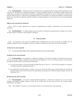 Capítulo 3 Anexo 14 — Aeródromos
3-17 10/11/16
3.6.5 Recomendación.— Deberían evitarse los cambios bruscos de pendientes hacia arriba cuando la pendiente de una
zona libre de obstáculos sea relativamente pequeña o cuando la pendiente media sea ascendente. Cuando existan estas
condiciones, en la parte de la zona libre de obstáculos comprendida en la distancia de 22,5 m o la mitad de la anchura de la
pista, de ambas la mayor, a cada lado de la prolongación del eje, las pendientes, los cambios de pendiente y la transición de
la pista a la zona libre de obstáculos, deberían ajustarse, de manera general, a los de la pista con la cual esté relacionada
dicha zona.
Objetos en las zonas libres de obstáculos
Nota.— En 9.9 se ofrece información con respecto al emplazamiento de equipo e instalaciones en las zonas libres de
obstáculos.
3.6.6 Recomendación.— Un objeto situado en una zona libre de obstáculos, que pueda poner en peligro a los aviones
en vuelo, debería considerarse como obstáculo y eliminarse.
3.7 Zonas de parada
Nota.— La inclusión en esta sección de especificaciones detalladas para las zonas de parada no significa que sea
obligatorio disponer de éstas. El Adjunto A, Sección 2, contiene orientación acerca del uso de las zonas de parada.
Anchura de las zonas de parada
3.7.1 La zona de parada tendrá la misma anchura que la pista con la cual esté asociada.
Pendientes de las zonas de parada
3.7.2 Recomendación.— Las pendientes y cambios de pendientes en las zonas de parada y la transición de una pista a
una zona de parada, deberían cumplir las especificaciones que figuran en 3.1.13 a 3.1.19 para la pista con la cual esté
asociada la zona de parada, con las siguientes excepciones:
a) no es necesario aplicar a la zona de parada las limitaciones que se dan en 3.1.14 del 0,8% de pendiente en el primero
y el último cuartos de la longitud de la pista; y
b) en la unión de la zona de parada y la pista, así como a lo largo de dicha zona, el grado máximo de variación de
pendiente puede ser de 0,3% por cada 30 m (radio mínimo de curvatura de 10 000 m) cuando el número de clave de
la pista sea 3 ó 4.
Resistencia de las zonas de parada
3.7.3 Recomendación.— Las zonas de parada deberían prepararse o construirse de manera que, en el caso de un
despegue interrumpido, puedan soportar el peso de los aviones para los que estén previstas, sin ocasionar daños
estructurales a los mismos.
Nota.— En el Adjunto A, Sección 2, se da orientación relativa a la resistencia de las zonas de parada.
 