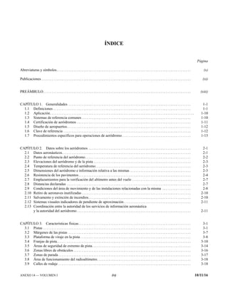 ANEXO 14 — VOLUMEN I (v) 10/11/16
ÍNDICE
Página
Abreviaturas y símbolos. . . . . . . . . . . . . . . . . . . . . . . . . . . . . . . . . . . . . . . . . . . . . . . . . . . . . . . . . . . . . . . . . . . . . . . . . . . . . . . . (x)
Publicaciones . . . . . . . . . . . . . . . . . . . . . . . . . . . . . . . . . . . . . . . . . . . . . . . . . . . . . . . . . . . . . . . . . . . . . . . . . . . . . . . . . . . . . . . . . (xi)
PREÁMBULO. . . . . . . . . . . . . . . . . . . . . . . . . . . . . . . . . . . . . . . . . . . . . . . . . . . . . . . . . . . . . . . . . . . . . . . . . . . . . . . . . . . . . . . . (xiii)
CAPÍTULO 1. Generalidades . . . . . . . . . . . . . . . . . . . . . . . . . . . . . . . . . . . . . . . . . . . . . . . . . . . . . . . . . . . . . . . . . . . . . . . . . 1-1
1.1 Definiciones . . . . . . . . . . . . . . . . . . . . . . . . . . . . . . . . . . . . . . . . . . . . . . . . . . . . . . . . . . . . . . . . . . . . . . . . . . . . . . . . . . 1-1
1.2 Aplicación. . . . . . . . . . . . . . . . . . . . . . . . . . . . . . . . . . . . . . . . . . . . . . . . . . . . . . . . . . . . . . . . . . . . . . . . . . . . . . . . . . . . . . 1-10
1.3 Sistemas de referencia comunes . . . . . . . . . . . . . . . . . . . . . . . . . . . . . . . . . . . . . . . . . . . . . . . . . . . . . . . . . . . . . . . . . 1-10
1.4 Certificación de aeródromos . . . . . . . . . . . . . . . . . . . . . . . . . . . . . . . . . . . . . . . . . . . . . . . . . . . . . . . . . . . . . . . . . . . . 1-11
1.5 Diseño de aeropuertos. . . . . . . . . . . . . . . . . . . . . . . . . . . . . . . . . . . . . . . . . . . . . . . . . . . . . . . . . . . . . . . . . . . . . . . . . . 1-12
1.6 Clave de referencia . . . . . . . . . . . . . . . . . . . . . . . . . . . . . . . . . . . . . . . . . . . . . . . . . . . . . . . . . . . . . . . . . . . . . . . . . . . . 1-12
1.7 Procedimientos específicos para operaciones de aeródromo . . . . . . . . . . . . . . . . . . . . . . . . . . . . . . . . . . . . . . . . . 1-13
CAPÍTULO 2. Datos sobre los aeródromos . . . . . . . . . . . . . . . . . . . . . . . . . . . . . . . . . . . . . . . . . . . . . . . . . . . . . . . . . . . . . 2-1
2.1 Datos aeronáuticos. . . . . . . . . . . . . . . . . . . . . . . . . . . . . . . . . . . . . . . . . . . . . . . . . . . . . . . . . . . . . . . . . . . . . . . . . . . . . 2-1
2.2 Punto de referencia del aeródromo. . . . . . . . . . . . . . . . . . . . . . . . . . . . . . . . . . . . . . . . . . . . . . . . . . . . . . . . . . . . . . . 2-2
2.3 Elevaciones del aeródromo y de la pista . . . . . . . . . . . . . . . . . . . . . . . . . . . . . . . . . . . . . . . . . . . . . . . . . . . . . . . . . . 2-3
2.4 Temperatura de referencia del aeródromo. . . . . . . . . . . . . . . . . . . . . . . . . . . . . . . . . . . . . . . . . . . . . . . . . . . . . . . . . 2-3
2.5 Dimensiones del aeródromo e información relativa a las mismas . . . . . . . . . . . . . . . . . . . . . . . . . . . . . . . . . . . . 2-3
2.6 Resistencia de los pavimentos. . . . . . . . . . . . . . . . . . . . . . . . . . . . . . . . . . . . . . . . . . . . . . . . . . . . . . . . . . . . . . . . . . . 2-4
2.7 Emplazamientos para la verificación del altímetro antes del vuelo . . . . . . . . . . . . . . . . . . . . . . . . . . . . . . . . . . . 2-7
2.8 Distancias declaradas . . . . . . . . . . . . . . . . . . . . . . . . . . . . . . . . . . . . . . . . . . . . . . . . . . . . . . . . . . . . . . . . . . . . . . . . . . 2-7
2.9 Condiciones del área de movimiento y de las instalaciones relacionadas con la misma . . . . . . . . . . . . . . . . . 2-8
2.10 Retiro de aeronaves inutilizadas . . . . . . . . . . . . . . . . . . . . . . . . . . . . . . . . . . . . . . . . . . . . . . . . . . . . . . . . . . . . . . . . . 2-10
2.11 Salvamento y extinción de incendios. . . . . . . . . . . . . . . . . . . . . . . . . . . . . . . . . . . . . . . . . . . . . . . . . . . . . . . . . . . . . 2-10
2.12 Sistemas visuales indicadores de pendiente de aproximación. . . . . . . . . . . . . . . . . . . . . . . . . . . . . . . . . . . . . . . . 2-11
2.13 Coordinación entre la autoridad de los servicios de información aeronáutica
y la autoridad del aeródromo . . . . . . . . . . . . . . . . . . . . . . . . . . . . . . . . . . . . . . . . . . . . . . . . . . . . . . . . . . . . . . . . . . . . 2-11
CAPÍTULO 3. Características físicas. . . . . . . . . . . . . . . . . . . . . . . . . . . . . . . . . . . . . . . . . . . . . . . . . . . . . . . . . . . . . . . . . . . 3-1
3.1 Pistas . . . . . . . . . . . . . . . . . . . . . . . . . . . . . . . . . . . . . . . . . . . . . . . . . . . . . . . . . . . . . . . . . . . . . . . . . . . . . . . . . . . . . . . . 3-1
3.2 Márgenes de las pistas . . . . . . . . . . . . . . . . . . . . . . . . . . . . . . . . . . . . . . . . . . . . . . . . . . . . . . . . . . . . . . . . . . . . . . . . . 3-7
3.3 Plataforma de viraje en la pista . . . . . . . . . . . . . . . . . . . . . . . . . . . . . . . . . . . . . . . . . . . . . . . . . . . . . . . . . . . . . . . . . . 3-8
3.4 Franjas de pista. . . . . . . . . . . . . . . . . . . . . . . . . . . . . . . . . . . . . . . . . . . . . . . . . . . . . . . . . . . . . . . . . . . . . . . . . . . . . . . . 3-10
3.5 Áreas de seguridad de extremo de pista. . . . . . . . . . . . . . . . . . . . . . . . . . . . . . . . . . . . . . . . . . . . . . . . . . . . . . . . . . . 3-14
3.6 Zonas libres de obstáculos . . . . . . . . . . . . . . . . . . . . . . . . . . . . . . . . . . . . . . . . . . . . . . . . . . . . . . . . . . . . . . . . . . . . . . 3-16
3.7 Zonas de parada . . . . . . . . . . . . . . . . . . . . . . . . . . . . . . . . . . . . . . . . . . . . . . . . . . . . . . . . . . . . . . . . . . . . . . . . . . . . . . . 3-17
3.8 Área de funcionamiento del radioaltímetro. . . . . . . . . . . . . . . . . . . . . . . . . . . . . . . . . . . . . . . . . . . . . . . . . . . . . . . . 3-18
3.9 Calles de rodaje . . . . . . . . . . . . . . . . . . . . . . . . . . . . . . . . . . . . . . . . . . . . . . . . . . . . . . . . . . . . . . . . . . . . . . . . . . . . . . . 3-18
 