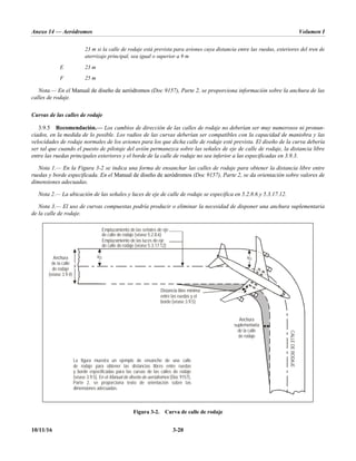Anexo 14 — Aeródromos Volumen I
10/11/16 3-20
23 m si la calle de rodaje está prevista para aviones cuya distancia entre las ruedas, exteriores del tren de
aterrizaje principal, sea igual o superior a 9 m
E 23 m
F 25 m
Nota.— En el Manual de diseño de aeródromos (Doc 9157), Parte 2, se proporciona información sobre la anchura de las
calles de rodaje.
Curvas de las calles de rodaje
3.9.5 Recomendación.— Los cambios de dirección de las calles de rodaje no deberían ser muy numerosos ni pronun-
ciados, en la medida de lo posible. Los radios de las curvas deberían ser compatibles con la capacidad de maniobra y las
velocidades de rodaje normales de los aviones para los que dicha calle de rodaje esté prevista. El diseño de la curva debería
ser tal que cuando el puesto de pilotaje del avión permanezca sobre las señales de eje de calle de rodaje, la distancia libre
entre las ruedas principales exteriores y el borde de la calle de rodaje no sea inferior a las especificadas en 3.9.3.
Nota 1.— En la Figura 3-2 se indica una forma de ensanchar las calles de rodaje para obtener la distancia libre entre
ruedas y borde especificada. En el Manual de diseño de aeródromos (Doc 9157), Parte 2, se da orientación sobre valores de
dimensiones adecuadas.
Nota 2.— La ubicación de las señales y luces de eje de calle de rodaje se especifica en 5.2.8.6 y 5.3.17.12.
Nota 3.— El uso de curvas compuestas podría producir o eliminar la necesidad de disponer una anchura suplementaria
de la calle de rodaje.
Figura 3-2. Curva de calle de rodaje
x
x/2 x/2
Emplazamiento de las señales de eje
de calle de rodaje (véase 5.2.8.6)
Emplazamiento de las luces de eje
de calle de rodaje (véase 5.3.17.12)
Anchura
de la calle
de rodaje
(véase 3.9.4)
Distancia libre mínima
entre las ruedas y el
borde (véase 3.9.5)
Anchura
suplementaria
de la calle
de rodaje
La figura muestra un ejemplo de ensanche de una calle
de rodaje para obtener las distancias libres entre ruedas
y borde especificadas para las curvas de las calles de rodaje
(véase 3.9.5). En el (Doc 9157)
Parte 2, se proporciona texto de orientación sobre las
dimensiones adecuadas.
Manual de diseño de aeródromos ,
CALLE
DE
RODAJE
 