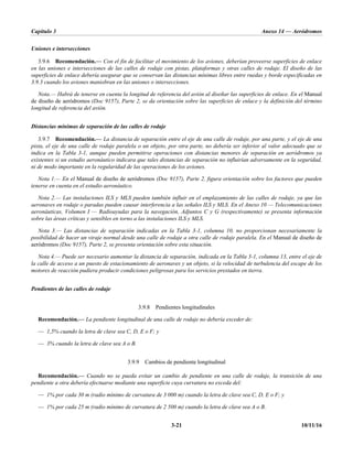 Capítulo 3 Anexo 14 — Aeródromos
3-21 10/11/16
Uniones e intersecciones
3.9.6 Recomendación.— Con el fin de facilitar el movimiento de los aviones, deberían proveerse superficies de enlace
en las uniones e intersecciones de las calles de rodaje con pistas, plataformas y otras calles de rodaje. El diseño de las
superficies de enlace debería asegurar que se conservan las distancias mínimas libres entre ruedas y borde especificadas en
3.9.3 cuando los aviones maniobran en las uniones o intersecciones.
Nota.— Habrá de tenerse en cuenta la longitud de referencia del avión al diseñar las superficies de enlace. En el Manual
de diseño de aeródromos (Doc 9157), Parte 2, se da orientación sobre las superficies de enlace y la definición del término
longitud de referencia del avión.
Distancias mínimas de separación de las calles de rodaje
3.9.7 Recomendación.— La distancia de separación entre el eje de una calle de rodaje, por una parte, y el eje de una
pista, el eje de una calle de rodaje paralela o un objeto, por otra parte, no debería ser inferior al valor adecuado que se
indica en la Tabla 3-1, aunque pueden permitirse operaciones con distancias menores de separación en aeródromos ya
existentes si un estudio aeronáutico indicara que tales distancias de separación no influirían adversamente en la seguridad,
ni de modo importante en la regularidad de las operaciones de los aviones.
Nota 1.— En el Manual de diseño de aeródromos (Doc 9157), Parte 2, figura orientación sobre los factores que pueden
tenerse en cuenta en el estudio aeronáutico.
Nota 2.— Las instalaciones ILS y MLS pueden también influir en el emplazamiento de las calles de rodaje, ya que las
aeronaves en rodaje o paradas pueden causar interferencia a las señales ILS y MLS. En el Anexo 10 — Telecomunicaciones
aeronáuticas, Volumen I — Radioayudas para la navegación, Adjuntos C y G (respectivamente) se presenta información
sobre las áreas críticas y sensibles en torno a las instalaciones ILS y MLS.
Nota 3.— Las distancias de separación indicadas en la Tabla 3-1, columna 10, no proporcionan necesariamente la
posibilidad de hacer un viraje normal desde una calle de rodaje a otra calle de rodaje paralela. En el Manual de diseño de
aeródromos (Doc 9157), Parte 2, se presenta orientación sobre esta situación.
Nota 4.— Puede ser necesario aumentar la distancia de separación, indicada en la Tabla 3-1, columna 13, entre el eje de
la calle de acceso a un puesto de estacionamiento de aeronaves y un objeto, si la velocidad de turbulencia del escape de los
motores de reacción pudiera producir condiciones peligrosas para los servicios prestados en tierra.
Pendientes de las calles de rodaje
3.9.8 Pendientes longitudinales
Recomendación.— La pendiente longitudinal de una calle de rodaje no debería exceder de:
— 1,5% cuando la letra de clave sea C, D, E o F; y
— 3% cuando la letra de clave sea A o B.
3.9.9 Cambios de pendiente longitudinal
Recomendación.— Cuando no se pueda evitar un cambio de pendiente en una calle de rodaje, la transición de una
pendiente a otra debería efectuarse mediante una superficie cuya curvatura no exceda del:
— 1% por cada 30 m (radio mínimo de curvatura de 3 000 m) cuando la letra de clave sea C, D, E o F; y
— 1% por cada 25 m (radio mínimo de curvatura de 2 500 m) cuando la letra de clave sea A o B.
 