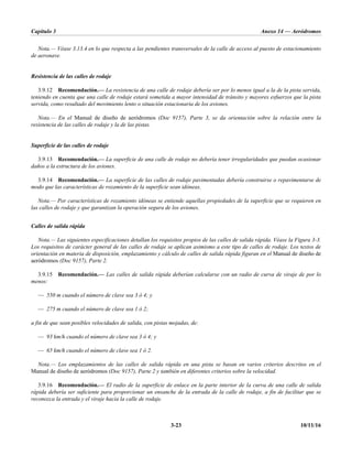 Capítulo 3 Anexo 14 — Aeródromos
3-23 10/11/16
Nota.— Véase 3.13.4 en lo que respecta a las pendientes transversales de la calle de acceso al puesto de estacionamiento
de aeronave.
Resistencia de las calles de rodaje
3.9.12 Recomendación.— La resistencia de una calle de rodaje debería ser por lo menos igual a la de la pista servida,
teniendo en cuenta que una calle de rodaje estará sometida a mayor intensidad de tránsito y mayores esfuerzos que la pista
servida, como resultado del movimiento lento o situación estacionaria de los aviones.
Nota.— En el Manual de diseño de aeródromos (Doc 9157), Parte 3, se da orientación sobre la relación entre la
resistencia de las calles de rodaje y la de las pistas.
Superficie de las calles de rodaje
3.9.13 Recomendación.— La superficie de una calle de rodaje no debería tener irregularidades que puedan ocasionar
daños a la estructura de los aviones.
3.9.14 Recomendación.— La superficie de las calles de rodaje pavimentadas debería construirse o repavimentarse de
modo que las características de rozamiento de la superficie sean idóneas.
Nota.— Por características de rozamiento idóneas se entiende aquellas propiedades de la superficie que se requieren en
las calles de rodaje y que garantizan la operación segura de los aviones.
Calles de salida rápida
Nota.— Las siguientes especificaciones detallan los requisitos propios de las calles de salida rápida. Véase la Figura 3-3.
Los requisitos de carácter general de las calles de rodaje se aplican asimismo a este tipo de calles de rodaje. Los textos de
orientación en materia de disposición, emplazamiento y cálculo de calles de salida rápida figuran en el Manual de diseño de
aeródromos (Doc 9157), Parte 2.
3.9.15 Recomendación.— Las calles de salida rápida deberían calcularse con un radio de curva de viraje de por lo
menos:
— 550 m cuando el número de clave sea 3 ó 4; y
— 275 m cuando el número de clave sea 1 ó 2;
a fin de que sean posibles velocidades de salida, con pistas mojadas, de:
— 93 km/h cuando el número de clave sea 3 ó 4; y
— 65 km/h cuando el número de clave sea 1 ó 2.
Nota.— Los emplazamientos de las calles de salida rápida en una pista se basan en varios criterios descritos en el
Manual de diseño de aeródromos (Doc 9157), Parte 2 y también en diferentes criterios sobre la velocidad.
3.9.16 Recomendación.— El radio de la superficie de enlace en la parte interior de la curva de una calle de salida
rápida debería ser suficiente para proporcionar un ensanche de la entrada de la calle de rodaje, a fin de facilitar que se
reconozca la entrada y el viraje hacia la calle de rodaje.
 