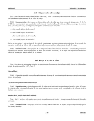 Capítulo 3 Anexo 14 — Aeródromos
3-25 10/11/16
3.10 Márgenes de las calles de rodaje
Nota.— En el Manual de diseño de aeródromos (Doc 9157), Parte 2, se proporciona orientación sobre las características
y el tratamiento de los márgenes de las calles de rodaje.
3.10.1 Recomendación.— Los tramos rectilíneos de las calles de rodaje que sirvan a pistas de letra de clave C, D, E o
F deberían tener márgenes que se extiendan simétricamente a ambos lados de la calle de rodaje, de modo que la anchura
total de la calle de rodaje y sus márgenes en las partes rectilíneas no sea menor de:
— 60 m cuando la letra de clave sea F;
— 44 m cuando la letra de clave sea E;
— 38 m cuando la letra de clave sea D; y
— 25 m cuando la letra de clave sea C.
En las curvas, uniones e intersecciones de las calles de rodaje en que se proporcione pavimento adicional, la anchura de los
márgenes no debería ser inferior a la correspondiente a los tramos rectilíneos adyacentes de la calle de rodaje.
3.10.2 Recomendación.— La superficie de los márgenes de las calles de rodaje destinadas a ser utilizadas por aviones
equipados con turbinas, debería prepararse de modo que resista a la erosión y no dé lugar a la ingestión de materiales
sueltos de la superficie por los motores de los aviones.
3.11 Franjas de las calles de rodaje
Nota.— Los textos de orientación sobre las características de las franjas de las calles de rodaje figuran en el Manual de
diseño de aeródromos (Doc 9157), Parte 2.
Generalidades
3.11.1 Cada calle de rodaje, excepto las calles de acceso al puesto de estacionamiento de aeronave, deberá estar situada
dentro de una franja.
Anchura de las franjas de las calles de rodaje
3.11.2 Recomendación.— Cada franja de calle de rodaje debería extenderse simétricamente a ambos lados del eje de
la calle de rodaje y en toda la longitud de ésta hasta la distancia con respecto al eje especificada en la columna 11 de la
Tabla 3-1, por lo menos.
Objetos en las franjas de las calles de rodaje
Nota.— En 9.9 se ofrece información con respecto al emplazamiento de equipo e instalaciones en las franjas de las calles
de rodaje.
3.11.3 Recomendación.— La franja de la calle de rodaje debería estar libre de objetos que puedan poner en peligro a
los aviones en rodaje.
 