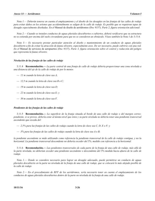 Anexo 14 — Aeródromos Volumen I
10/11/16 3-26
Nota 1.— Deberán tenerse en cuenta el emplazamiento y el diseño de los desagües en las franjas de las calles de rodaje
para evitar daños en los aviones que accidentalmente se salgan de la calle de rodaje. Es posible que se requieran tapas de
desagüe especialmente diseñadas. En el Manual de diseño de aeródromos (Doc 9157), Parte 2, figura orientación adicional.
Nota 2.— Cuando se instalen conductos de aguas pluviales descubiertos o cubiertos, deberá verificarse que su estructura
no se extienda por encima del suelo circundante para que no se consideren un obstáculo. Véase también la Nota 1 de 3.11.6.
Nota 3.— Es necesario prestar particular atención al diseño y mantenimiento de un conducto de aguas pluviales
descubierto a fin de evitar la atracción de fauna silvestre, especialmente aves. De ser necesario, puede cubrirse con una red.
En el Manual de servicios de aeropuertos (Doc 9137), Parte 3, figura orientación sobre el control y reducción del peligro
que representa la fauna silvestre.
Nivelación de las franjas de las calles de rodaje
3.11.4 Recomendación.— La parte central de una franja de calle de rodaje debería proporcionar una zona nivelada a
una distancia del eje de la calle de rodaje de por lo menos:
— 11 m cuando la letra de clave sea A;
— 12,5 m cuando la letra de clave sea B o C;
— 19 m cuando la letra de clave sea D;
— 22 m cuando la letra de clave sea E; y
— 30 m cuando la letra de clave sea F.
Pendientes de las franjas de las calles de rodaje
3.11.5 Recomendación.— La superficie de la franja situada al borde de una calle de rodaje o del margen corres-
pondiente, si se provee, debería estar al mismo nivel que éstos y su parte nivelada no debería tener una pendiente transversal
ascendente que exceda del:
— 2,5% para las franjas de las calles de rodaje cuando la letra de clave sea C, D, E o F; y
— 3% para las franjas de las calles de rodaje cuando la letra de clave sea A o B;
la pendiente ascendente se mide utilizando como referencia la pendiente transversal de la calle de rodaje contigua, y no la
horizontal. La pendiente transversal descendente no debería exceder del 5%, medido con referencia a la horizontal.
3.11.6 Recomendación.— Las pendientes transversales de cada parte de la franja de una calle de rodaje, más allá de
la parte nivelada, no deberían exceder una pendiente ascendente o descendente del 5% medida hacia afuera de la calle de
rodaje.
Nota 1.— Donde se considere necesario para lograr un desagüe adecuado, puede permitirse un conducto de aguas
pluviales descubierto en la parte no nivelada de la franja de una calle de rodaje, que se colocará lo más alejado posible de
la calle de rodaje.
Nota 2.— En el procedimiento de RFF de los aeródromos, sería necesario tener en cuenta el emplazamiento de los
conductos de aguas pluviales descubiertos dentro de la parte no nivelada de la franja de una calle de rodaje.
 