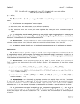 Capítulo 3 Anexo 14 — Aeródromos
3-27 10/11/16
3.12 Apartaderos de espera, puntos de espera de la pista, puntos de espera intermedios,
y puntos de espera en la vía de vehículos
Generalidades
3.12.1 Recomendación.— Cuando haya una gran densidad de tránsito deberían proveerse uno o más apartaderos de
espera.
3.12.2 Se establecerán uno o más puntos de espera de la pista:
a) en la calle de rodaje, en la intersección de la calle de rodaje y una pista; y
b) en la intersección de una pista con otra pista cuando la primera pista forma parte de una ruta normalizada para el
rodaje.
3.12.3 Se establecerá un punto de espera de la pista en una calle de rodaje cuando el emplazamiento o la alineación de la
calle de rodaje sea tal que las aeronaves en rodaje o vehículos puedan infringir las superficies limitadoras de obstáculos o
interferir en el funcionamiento de las radioayudas para la navegación.
3.12.4 Recomendación.— Debería establecerse un punto de espera intermedio en una calle de rodaje en cualquier
punto que no sea un punto de espera de la pista, cuando sea conveniente definir un límite de espera específico.
3.12.5 Se establecerá un punto de espera en la vía de vehículos en la intersección de una vía de vehículos con una pista.
Emplazamiento
3.12.6 La distancia entre un apartadero de espera, un punto de espera de la pista establecido en una intersección de calle
de rodaje/pista o un punto de espera en la vía de vehículos y el eje de una pista se ajustará a lo indicado en la Tabla 3-2 y, en
el caso de una pista para aproximaciones de precisión, será tal que una aeronave o un vehículo que esperan no interfieran con
el funcionamiento de las radioayudas para la navegación.
3.12.7 Recomendación.— A una elevación superior a 700 m (2 300 ft), la distancia de 90 m que se especifica en la
Tabla 3-2 para una pista de aproximación de precisión de número de clave 4, debería aumentarse del modo que se indica a
continuación:
a) hasta una elevación de 2 000 m (6 600 ft), 1 m por cada 100 m (330 ft) en exceso de 700 m (2 300 ft);
b) una elevación en exceso de 2 000 m (6 600 ft) y hasta 4 000 m (13 320 ft); 13 m más 1,5 m por cada 100 m (330 ft) en
exceso de 2 000 m (6 600 ft); y
c) una elevación en exceso de 4 000 m (13 320 ft) y hasta 5 000 m (16 650 ft); 43 m más 2 m por cada 100 m (330 ft) en
exceso de 4 000 m (13 320 ft).
3.12.8 Recomendación.— Si la elevación de un apartadero de espera, de un punto de espera de la pista, o de un punto
de espera en la vía de vehículos, es superior a la del umbral de la pista, en el caso de pistas de aproximación de precisión
cuyo número de clave sea 4, la distancia de 90 m o de 107,5 m, según corresponda, que se indica en la Tabla 3-2 debería
aumentarse otros 5 m por cada metro de diferencia de elevación entre la del apartadero o punto de espera y la del umbral.
3.12.9 El emplazamiento de un punto de espera de la pista, establecido de conformidad con 3.12.3, será tal que la
aeronave o vehículo en espera no infrinja la zona despejada de obstáculos, la superficie de aproximación, la superficie de
ascenso en el despegue ni el área crítica/sensible del ILS/MLS, ni interfiera en el funcionamiento de las radioayudas para la
navegación.
 