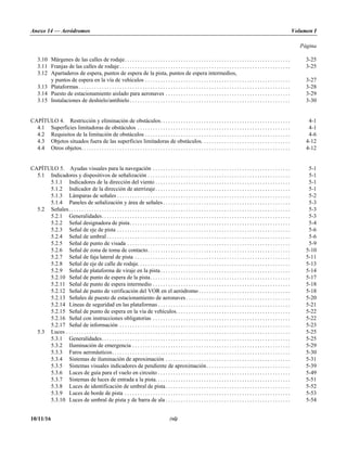 Anexo 14 — Aeródromos Volumen I
Página
10/11/16 (vi)
3.10 Márgenes de las calles de rodaje. . . . . . . . . . . . . . . . . . . . . . . . . . . . . . . . . . . . . . . . . . . . . . . . . . . . . . . . . . . . . . . . . 3-25
3.11 Franjas de las calles de rodaje . . . . . . . . . . . . . . . . . . . . . . . . . . . . . . . . . . . . . . . . . . . . . . . . . . . . . . . . . . . . . . . . . . . 3-25
3.12 Apartaderos de espera, puntos de espera de la pista, puntos de espera intermedios,
y puntos de espera en la vía de vehículos . . . . . . . . . . . . . . . . . . . . . . . . . . . . . . . . . . . . . . . . . . . . . . . . . . . . . . . . . 3-27
3.13 Plataformas . . . . . . . . . . . . . . . . . . . . . . . . . . . . . . . . . . . . . . . . . . . . . . . . . . . . . . . . . . . . . . . . . . . . . . . . . . . . . . . . . . . 3-28
3.14 Puesto de estacionamiento aislado para aeronaves . . . . . . . . . . . . . . . . . . . . . . . . . . . . . . . . . . . . . . . . . . . . . . . . . 3-29
3.15 Instalaciones de deshielo/antihielo . . . . . . . . . . . . . . . . . . . . . . . . . . . . . . . . . . . . . . . . . . . . . . . . . . . . . . . . . . . . . . . 3-30
CAPÍTULO 4. Restricción y eliminación de obstáculos. . . . . . . . . . . . . . . . . . . . . . . . . . . . . . . . . . . . . . . . . . . . . . . . . . . 4-1
4.1 Superficies limitadoras de obstáculos . . . . . . . . . . . . . . . . . . . . . . . . . . . . . . . . . . . . . . . . . . . . . . . . . . . . . . . . . . . . 4-1
4.2 Requisitos de la limitación de obstáculos . . . . . . . . . . . . . . . . . . . . . . . . . . . . . . . . . . . . . . . . . . . . . . . . . . . . . . . . . 4-6
4.3 Objetos situados fuera de las superficies limitadoras de obstáculos. . . . . . . . . . . . . . . . . . . . . . . . . . . . . . . . . . . 4-12
4.4 Otros objetos. . . . . . . . . . . . . . . . . . . . . . . . . . . . . . . . . . . . . . . . . . . . . . . . . . . . . . . . . . . . . . . . . . . . . . . . . . . . . . . . . . 4-12
CAPÍTULO 5. Ayudas visuales para la navegación . . . . . . . . . . . . . . . . . . . . . . . . . . . . . . . . . . . . . . . . . . . . . . . . . . . . . . 5-1
5.1 Indicadores y dispositivos de señalización . . . . . . . . . . . . . . . . . . . . . . . . . . . . . . . . . . . . . . . . . . . . . . . . . . . . . . . . 5-1
5.1.1 Indicadores de la dirección del viento . . . . . . . . . . . . . . . . . . . . . . . . . . . . . . . . . . . . . . . . . . . . . . . . . . . . . 5-1
5.1.2 Indicador de la dirección de aterrizaje. . . . . . . . . . . . . . . . . . . . . . . . . . . . . . . . . . . . . . . . . . . . . . . . . . . . . 5-1
5.1.3 Lámparas de señales . . . . . . . . . . . . . . . . . . . . . . . . . . . . . . . . . . . . . . . . . . . . . . . . . . . . . . . . . . . . . . . . . . . . 5-2
5.1.4 Paneles de señalización y área de señales . . . . . . . . . . . . . . . . . . . . . . . . . . . . . . . . . . . . . . . . . . . . . . . . . . 5-3
5.2 Señales. . . . . . . . . . . . . . . . . . . . . . . . . . . . . . . . . . . . . . . . . . . . . . . . . . . . . . . . . . . . . . . . . . . . . . . . . . . . . . . . . . . . . . . 5-3
5.2.1 Generalidades. . . . . . . . . . . . . . . . . . . . . . . . . . . . . . . . . . . . . . . . . . . . . . . . . . . . . . . . . . . . . . . . . . . . . . . . . . 5-3
5.2.2 Señal designadora de pista. . . . . . . . . . . . . . . . . . . . . . . . . . . . . . . . . . . . . . . . . . . . . . . . . . . . . . . . . . . . . . . 5-4
5.2.3 Señal de eje de pista . . . . . . . . . . . . . . . . . . . . . . . . . . . . . . . . . . . . . . . . . . . . . . . . . . . . . . . . . . . . . . . . . . . . 5-6
5.2.4 Señal de umbral . . . . . . . . . . . . . . . . . . . . . . . . . . . . . . . . . . . . . . . . . . . . . . . . . . . . . . . . . . . . . . . . . . . . . . . . 5-6
5.2.5 Señal de punto de visada . . . . . . . . . . . . . . . . . . . . . . . . . . . . . . . . . . . . . . . . . . . . . . . . . . . . . . . . . . . . . . . . 5-9
5.2.6 Señal de zona de toma de contacto. . . . . . . . . . . . . . . . . . . . . . . . . . . . . . . . . . . . . . . . . . . . . . . . . . . . . . . . 5-10
5.2.7 Señal de faja lateral de pista . . . . . . . . . . . . . . . . . . . . . . . . . . . . . . . . . . . . . . . . . . . . . . . . . . . . . . . . . . . . . 5-11
5.2.8 Señal de eje de calle de rodaje. . . . . . . . . . . . . . . . . . . . . . . . . . . . . . . . . . . . . . . . . . . . . . . . . . . . . . . . . . . . 5-13
5.2.9 Señal de plataforma de viraje en la pista. . . . . . . . . . . . . . . . . . . . . . . . . . . . . . . . . . . . . . . . . . . . . . . . . . . 5-14
5.2.10 Señal de punto de espera de la pista. . . . . . . . . . . . . . . . . . . . . . . . . . . . . . . . . . . . . . . . . . . . . . . . . . . . . . . 5-17
5.2.11 Señal de punto de espera intermedio . . . . . . . . . . . . . . . . . . . . . . . . . . . . . . . . . . . . . . . . . . . . . . . . . . . . . . 5-18
5.2.12 Señal de punto de verificación del VOR en el aeródromo . . . . . . . . . . . . . . . . . . . . . . . . . . . . . . . . . . . . 5-18
5.2.13 Señales de puesto de estacionamiento de aeronaves . . . . . . . . . . . . . . . . . . . . . . . . . . . . . . . . . . . . . . . . . 5-20
5.2.14 Líneas de seguridad en las plataformas . . . . . . . . . . . . . . . . . . . . . . . . . . . . . . . . . . . . . . . . . . . . . . . . . . . . 5-21
5.2.15 Señal de punto de espera en la vía de vehículos. . . . . . . . . . . . . . . . . . . . . . . . . . . . . . . . . . . . . . . . . . . . . 5-22
5.2.16 Señal con instrucciones obligatorias . . . . . . . . . . . . . . . . . . . . . . . . . . . . . . . . . . . . . . . . . . . . . . . . . . . . . . 5-22
5.2.17 Señal de información . . . . . . . . . . . . . . . . . . . . . . . . . . . . . . . . . . . . . . . . . . . . . . . . . . . . . . . . . . . . . . . . . . . 5-23
5.3 Luces . . . . . . . . . . . . . . . . . . . . . . . . . . . . . . . . . . . . . . . . . . . . . . . . . . . . . . . . . . . . . . . . . . . . . . . . . . . . . . . . . . . . . . . . 5-25
5.3.1 Generalidades. . . . . . . . . . . . . . . . . . . . . . . . . . . . . . . . . . . . . . . . . . . . . . . . . . . . . . . . . . . . . . . . . . . . . . . . . . 5-25
5.3.2 Iluminación de emergencia . . . . . . . . . . . . . . . . . . . . . . . . . . . . . . . . . . . . . . . . . . . . . . . . . . . . . . . . . . . . . . 5-29
5.3.3 Faros aeronáuticos. . . . . . . . . . . . . . . . . . . . . . . . . . . . . . . . . . . . . . . . . . . . . . . . . . . . . . . . . . . . . . . . . . . . . . 5-30
5.3.4 Sistemas de iluminación de aproximación . . . . . . . . . . . . . . . . . . . . . . . . . . . . . . . . . . . . . . . . . . . . . . . . . 5-31
5.3.5 Sistemas visuales indicadores de pendiente de aproximación. . . . . . . . . . . . . . . . . . . . . . . . . . . . . . . . . 5-39
5.3.6 Luces de guía para el vuelo en circuito . . . . . . . . . . . . . . . . . . . . . . . . . . . . . . . . . . . . . . . . . . . . . . . . . . . . 5-49
5.3.7 Sistemas de luces de entrada a la pista. . . . . . . . . . . . . . . . . . . . . . . . . . . . . . . . . . . . . . . . . . . . . . . . . . . . . 5-51
5.3.8 Luces de identificación de umbral de pista. . . . . . . . . . . . . . . . . . . . . . . . . . . . . . . . . . . . . . . . . . . . . . . . . 5-52
5.3.9 Luces de borde de pista . . . . . . . . . . . . . . . . . . . . . . . . . . . . . . . . . . . . . . . . . . . . . . . . . . . . . . . . . . . . . . . . . 5-53
5.3.10 Luces de umbral de pista y de barra de ala . . . . . . . . . . . . . . . . . . . . . . . . . . . . . . . . . . . . . . . . . . . . . . . . . 5-54
 
