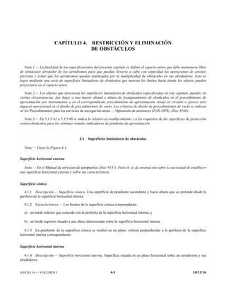 ANEXO 14 — VOLUMEN I 4-1 10/11/16
CAPÍTULO 4. RESTRICCIÓN Y ELIMINACIÓN
DE OBSTÁCULOS
Nota 1.— La finalidad de las especificaciones del presente capítulo es definir el espacio aéreo que debe mantenerse libre
de obstáculos alrededor de los aeródromos para que puedan llevarse a cabo con seguridad las operaciones de aviones
previstas y evitar que los aeródromos queden inutilizados por la multiplicidad de obstáculos en sus alrededores. Esto se
logra mediante una serie de superficies limitadoras de obstáculos que marcan los límites hasta donde los objetos pueden
proyectarse en el espacio aéreo.
Nota 2.— Los objetos que atraviesan las superficies limitadoras de obstáculos especificadas en este capítulo, pueden, en
ciertas circunstancias, dar lugar a una mayor altitud o altura de franqueamiento de obstáculos en el procedimiento de
aproximación por instrumentos o en el correspondiente procedimiento de aproximación visual en circuito o ejercer otro
impacto operacional en el diseño de procedimientos de vuelo. Los criterios de diseño de procedimientos de vuelo se indican
en los Procedimientos para los servicios de navegación aérea — Operación de aeronaves (PAN-OPS), (Doc 8168).
Nota 3.— En 5.3.5.42 a 5.3.5.46 se indica lo relativo al establecimiento y a los requisitos de las superficies de protección
contra obstáculos para los sistemas visuales indicadores de pendiente de aproximación.
4.1 Superficies limitadoras de obstáculos
Nota.— Véase la Figura 4-1.
Superficie horizontal externa
Nota.— En el Manual de servicios de aeropuertos (Doc 9137), Parte 6, se da orientación sobre la necesidad de establecer
una superficie horizontal externa y sobre sus características.
Superficie cónica
4.1.1 Descripción.— Superficie cónica. Una superficie de pendiente ascendente y hacia afuera que se extiende desde la
periferia de la superficie horizontal interna.
4.1.2 Características.— Los límites de la superficie cónica comprenderán:
a) un borde inferior que coincide con la periferia de la superficie horizontal interna; y
b) un borde superior situado a una altura determinada sobre la superficie horizontal interna.
4.1.3 La pendiente de la superficie cónica se medirá en un plano vertical perpendicular a la periferia de la superficie
horizontal interna correspondiente.
Superficie horizontal interna
4.1.4 Descripción.— Superficie horizontal interna. Superficie situada en un plano horizontal sobre un aeródromo y sus
alrededores.
 