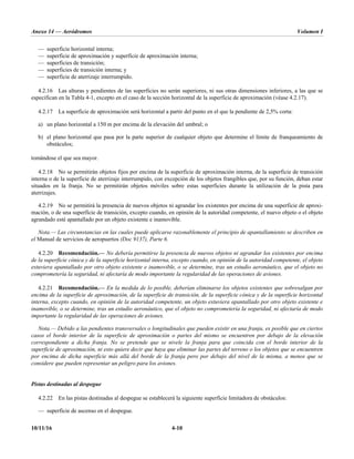 Anexo 14 — Aeródromos Volumen I
10/11/16 4-10
— superficie horizontal interna;
— superficie de aproximación y superficie de aproximación interna;
— superficies de transición;
— superficies de transición interna; y
— superficie de aterrizaje interrumpido.
4.2.16 Las alturas y pendientes de las superficies no serán superiores, ni sus otras dimensiones inferiores, a las que se
especifican en la Tabla 4-1, excepto en el caso de la sección horizontal de la superficie de aproximación (véase 4.2.17).
4.2.17 La superficie de aproximación será horizontal a partir del punto en el que la pendiente de 2,5% corta:
a) un plano horizontal a 150 m por encima de la elevación del umbral; o
b) el plano horizontal que pasa por la parte superior de cualquier objeto que determine el límite de franqueamiento de
obstáculos;
tomándose el que sea mayor.
4.2.18 No se permitirán objetos fijos por encima de la superficie de aproximación interna, de la superficie de transición
interna o de la superficie de aterrizaje interrumpido, con excepción de los objetos frangibles que, por su función, deban estar
situados en la franja. No se permitirán objetos móviles sobre estas superficies durante la utilización de la pista para
aterrizajes.
4.2.19 No se permitirá la presencia de nuevos objetos ni agrandar los existentes por encima de una superficie de aproxi-
mación, o de una superficie de transición, excepto cuando, en opinión de la autoridad competente, el nuevo objeto o el objeto
agrandado esté apantallado por un objeto existente e inamovible.
Nota.— Las circunstancias en las cuales puede aplicarse razonablemente el principio de apantallamiento se describen en
el Manual de servicios de aeropuertos (Doc 9137), Parte 6.
4.2.20 Recomendación.— No debería permitirse la presencia de nuevos objetos ni agrandar los existentes por encima
de la superficie cónica y de la superficie horizontal interna, excepto cuando, en opinión de la autoridad competente, el objeto
estuviera apantallado por otro objeto existente e inamovible, o se determine, tras un estudio aeronáutico, que el objeto no
comprometería la seguridad, ni afectaría de modo importante la regularidad de las operaciones de aviones.
4.2.21 Recomendación.— En la medida de lo posible, deberían eliminarse los objetos existentes que sobresalgan por
encima de la superficie de aproximación, de la superficie de transición, de la superficie cónica y de la superficie horizontal
interna, excepto cuando, en opinión de la autoridad competente, un objeto estuviera apantallado por otro objeto existente e
inamovible, o se determine, tras un estudio aeronáutico, que el objeto no comprometería la seguridad, ni afectaría de modo
importante la regularidad de las operaciones de aviones.
Nota.— Debido a las pendientes transversales o longitudinales que pueden existir en una franja, es posible que en ciertos
casos el borde interior de la superficie de aproximación o partes del mismo se encuentren por debajo de la elevación
correspondiente a dicha franja. No se pretende que se nivele la franja para que coincida con el borde interior de la
superficie de aproximación, ni esto quiere decir que haya que eliminar las partes del terreno o los objetos que se encuentren
por encima de dicha superficie más allá del borde de la franja pero por debajo del nivel de la misma, a menos que se
considere que pueden representar un peligro para los aviones.
Pistas destinadas al despegue
4.2.22 En las pistas destinadas al despegue se establecerá la siguiente superficie limitadora de obstáculos:
— superficie de ascenso en el despegue.
 