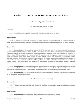 ANEXO 14 — VOLUMEN I 5-1 10/11/16
CAPÍTULO 5. AYUDAS VISUALES PARA LA NAVEGACIÓN
5.1 Indicadores y dispositivos de señalización
5.1.1 Indicadores de la dirección del viento
Aplicación
5.1.1.1 Un aeródromo estará equipado con uno o más indicadores de la dirección del viento.
Emplazamiento
5.1.1.2 Se instalará un indicador de la dirección del viento de manera que sea visible desde las aeronaves en vuelo, o
desde el área de movimiento, y de modo que no sufra los efectos de perturbaciones del aire producidas por objetos cercanos.
Características
5.1.1.3 Recomendación.— El indicador de la dirección del viento debería tener forma de cono truncado y estar hecho
de tela, su longitud debería ser por lo menos de 3,6 m, y su diámetro, en la base mayor, por lo menos de 0,9 m. Debería estar
construido de modo que indique claramente la dirección del viento en la superficie y dé idea general de su velocidad. El
color o colores deberían escogerse para que el indicador de la dirección del viento pueda verse e interpretarse claramente
desde una altura de por lo menos 300 m teniendo en cuenta el fondo sobre el cual se destaque. De ser posible, debería
usarse un solo color, preferiblemente el blanco o el anaranjado. Si hay que usar una combinación de dos colores para que el
cono se distinga bien sobre fondos cambiantes, debería preferirse que dichos colores fueran rojo y blanco, anaranjado y
blanco, o negro y blanco, y deberían estar dispuestos en cinco bandas alternadas, de las cuales la primera y la última
deberían ser del color más oscuro.
5.1.1.4 Recomendación.— El emplazamiento por lo menos de uno de los indicadores de la dirección del viento debería
señalarse por medio de una banda circular de 15 m de diámetro y 1,2 m de ancho. Esta banda debería estar centrada
alrededor del soporte del indicador y debería ser de un color elegido para que haya contraste, de preferencia blanco.
5.1.1.5 Recomendación.— En un aeródromo destinado al uso nocturno debería disponerse por lo menos la iluminación
de un indicador de la dirección del viento.
5.1.2 Indicador de la dirección de aterrizaje
Emplazamiento
5.1.2.1 Cuando se provea un indicador de la dirección de aterrizaje, se emplazará el mismo en un lugar destacado del
aeródromo.
Características
5.1.2.2 Recomendación.— El indicador de la dirección de aterrizaje debería ser en forma de “T”.
 