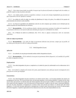 Anexo 14 — Aeródromos Volumen I
10/11/16 5-4
Nota 2.— Para reducir hasta donde sea posible el riesgo de que la eficacia de frenado sea desigual sobre las señales, es
preferible emplear un tipo de pintura adecuado.
Nota 3.— Las señales pueden consistir en superficies continuas o en una serie de fajas longitudinales que presenten un
efecto equivalente al de las superficies continuas.
5.2.1.5 Las señales de calle de rodaje, las señales de plataforma de viraje en la pista y las señales de los puestos de
estacionamiento de aeronaves serán amarillas.
5.2.1.6 Las líneas de seguridad en las plataformas serán de un color conspicuo que contraste con el utilizado para las
señales de puestos de estacionamiento de aeronaves.
5.2.1.7 Recomendación.— En los aeródromos donde se efectúen operaciones nocturnas, las señales de la superficie de
los pavimentos deberían ser de material reflectante diseñado para mejorar la visibilidad de las señales.
Nota.— En el Manual de diseño de aeródromos (Doc 9157), Parte 4, figuran orientaciones sobre los materiales
reflectantes.
Calles de rodaje sin pavimentar
5.2.1.8 Recomendación.— Las calles de rodaje sin pavimentar deberían estar provistas, siempre que sea posible, de
las señales prescritas para las calles de rodaje pavimentadas.
5.2.2 Señal designadora de pista
Aplicación
5.2.2.1 Los umbrales de una pista pavimentada tendrán señales designadoras de pista.
5.2.2.2 Recomendación.— En los umbrales de una pista sin pavimentar debería disponerse, en la medida de lo posible,
de señales designadoras de pista.
Emplazamiento
5.2.2.3 Una señal designadora de pista se emplazará en el umbral de pista de conformidad con las indicaciones de la
Figura 5-2.
Nota.— Si el umbral se desplaza del extremo de la pista, puede disponerse una señal que muestre la designación de la
pista para los aviones que despegan.
Características
5.2.2.4 Una señal designadora de pista consistirá en un número de dos cifras, y en las pistas paralelas este número irá
acompañado de una letra. En el caso de pista única, de dos pistas paralelas y de tres pistas paralelas, el número de dos cifras
será el entero más próximo a la décima parte del azimut magnético del eje de la pista, medido en el sentido de las agujas del
reloj a partir del norte magnético, visto en la dirección de la aproximación. Cuando se trate de cuatro o más pistas paralelas,
una serie de pistas adyacentes se designará por el número entero más próximo por defecto a la décima parte del azimut
magnético, y la otra serie de pistas adyacentes se designará por el número entero más próximo por exceso a la décima parte
del azimut magnético. Cuando la regla anterior dé un número de una sola cifra, ésta irá precedida de un cero.
 