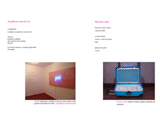 As palavras caem do céu                                                                     Não dei a volta

                                                                                            Não dei a volta à chave
A explicação
                                                                                            o poema abriu
é simples: as palavras caem do céu

da boca                                                                                     o nosso quarto
pequenos milagres                                                                           escuro, o osso da cabeça
que esqueço nas escarpas
                                                                                            dura
da pele

se escrevo rumores, a sombra projectada                                                     palavras em pele
do sangue
                                                                                            e osso.




                                     A pele (pintura a acrílico e luz de néon sobre tela;                              O céu e o mar (objecto/mala e palavra sulcada em
                                     poema recortado em vinil – As palavras caem do céu).                              cimento).
 