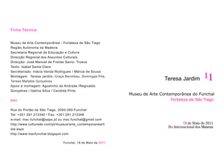 Ficha Técnica


Museu de Arte Contemporânea - Fortaleza de São Tiago
Região Autónoma da Madeira
Secretaria Regional da Educação e Cultura
Direcção Regional dos Assuntos Culturais
Direcção: José Manuel de Freitas Sainz- Trueva
Texto: Isabel Santa Clara
Secretariado: Inácia Vanda Rodrigues / Márcia de Sousa
Montagem: Teresa Jardim, Graça Berimbau, Domingas Pita,
                                                                            Teresa Jardim           11
Teresa Mafalda Gonçalves
Apoio à montagem: Agostinho de Andrade /Reginaldo
Gonçalves / Idalina Silva / Candida Pinto
                                                             Museu de Arte Contemporânea do Funchal
MAC                                                                            Fortaleza de São Tiago

Rua do Portão de São Tiago, 2050-260 Funchal
Tel: +351 291 213340 / Fax: +351 291 213348
e-mail: mac.funchal@sapo.pt ou mac.funchal@gmail.com
http://www.culturede.com/pt/museus/arte_contemporanea/li                                18 de Maio de 2011
                                                                              Dia Internacional dos Museus
sta.aspx
http://www.macfunchal.blogspot.com

                               Funchal, 18 de Maio de 2011
 