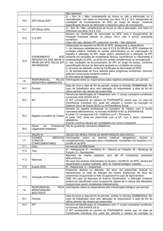 Não Aplicável.
15.6 EPC Eficaz (S/N)
S – Sim; N – Não, considerando se houve ou não a eliminação ou a
neutralização, com base no informado nos itens 15.2 a 15.5, assegurada as
condições de funcionamento do EPC ao longo do tempo, conforme
especificação técnica do fabricante e respectivo plano de manutenção.
15.7 EPI Eficaz (S/N)
S – Sim; N – Não, considerando se houve ou não a atenuação, com base no
informado nos itens 15.2 a 15.5.
15.8 C.A. EPI
Número do Certificado de Aprovação do MTE para o Equipamento de
Proteção Individual referido no campo 154.7, com 5 (cinco) caracteres
numéricos.
Caso não seja utilizado EPI, preencher com NA – Não Aplicável.
15.9
ATENDIMENTO AOS
REQUISITOS DAS NR-06 E
NR-09 DO MTE PELOS EPI
INFORMADOS
Observação do disposto na NR-06 do MTE, assegurada a observância:
1- da hierarquia estabelecida no item 9.3.5.4 da NR-09 do MTE (medidas de
proteção coletiva, medidas de caráter administrativo ou de organização do
trabalho e utilização de EPI, nesta ordem, admitindo-se a utilização de EPI
somente em situações de inviabilidade técnica, insuficiência ou interinidade à
implementação do EPC, ou ainda em caráter complementar ou emergencial);
2- das condições de funcionamento do EPI ao longo do tempo, conforme
especificação técnica do fabricante ajustada às condições de campo;
3- do prazo de validade, conforme Certificado de Aprovação do MTE;
4- da periodicidade de troca definida pelos programas ambientais, devendo
esta ser comprovada mediante recibo; e
5- dos meios de higienização.
16
RESPONSÁVEL PELOS
REGISTROS AMBIENTAIS
Informações sobre os responsáveis pelos registros ambientais, por período.
16.1 Período
Data de início e data de fim do período, ambas no formato DD/MM/AAAA. No
caso de trabalhador ativo sem alteração do responsável, a data de fim do
último período não deverá ser preenchida.
16.2 NIT
Número de Identificação do Trabalhador com 11 (onze) caracteres numéricos,
no formato XXX.XXXXX.XX-X.
O NIT corresponde ao número do PIS/PASEP/CI sendo que, no caso de
Contribuinte Individual (CI), pode ser utilizado o número de inscrição no
Sistema Único de Saúde (SUS) ou na Previdência Social.
16.3 Registro Conselho de Classe
Número do registro profissional no Conselho de Classe, com 9 (nove)
caracteres alfanuméricos, no formato XXXXXX-X/XX ou XXXXXXX/XX.
A parte “-X” corresponde à D – Definitivo ou P – Provisório.
A parte “/XX” deve ser preenchida com a UF, com 2 (dois) caracteres
alfabéticos.
A parte numérica deverá ser completada com zeros à esquerda.
16.4
Nome do Profissional
Legalmente Habilitado
Até 40 (quarenta) caracteres alfabéticos.
SEÇÃO III SEÇÃO DE RESULTADOS DE MONITORAÇÃO BIOLÓGICA
17
EXAMES MÉDICOS
CLÍNICOS E
COMPLEMENTARES
Informações sobre os exames médicos obrigatórios, clínicos e
complementares, realizados para o trabalhador, constantes nos Quadros I e II,
da NR-07 do MTE.
17.1 Data No formato DD/MM/AAAA.
17.2 Tipo
A – Admissional; P – Periódico; R – Retorno ao Trabalho; M – Mudança de
Função; D – Demissional.
17.3 Natureza
Natureza do exame realizado, com até 50 (cinqüenta) caracteres
alfanuméricos.
No caso dos exames relacionados no Quadro I da NR-07, do MTE, deverá ser
especificada a análise realizada, além do material biológico coletado.
17.4 Exame (R/S) R – Referencial; S – Seqüencial.
17.5 Indicação de Resultados
Preencher Normal ou Alterado. Só deve ser preenchido Estável ou
Agravamento no caso de Alterado em exame Seqüencial. Só deve ser
preenchido Ocupacional ou Não Ocupacional no caso de Agravamento.
OBS: No caso de Natureza do Exame “Audiometria”, a alteração unilateral
poderá ser classificada como ocupacional, apesar de a maioria das alterações
ocupacionais serem constatadas bilateralmente.
18
RESPONSÁVEL PELA
MONITORAÇÃO
BIOLÓGICA
Informações sobre os responsáveis pela monitoração biológica, por período.
18.1 Período
Data de início e data de fim do período, ambas no formato DD/MM/AAAA. No
caso de trabalhador ativo sem alteração do responsável, a data de fim do
último período não deverá ser preenchida.
18.2 NIT Número de Identificação do Trabalhador com 11 (onze) caracteres numéricos,
no formato XXX.XXXXX.XX-X.
O NIT corresponde ao número do PIS/PASEP/CI sendo que, no caso de
Contribuinte Individual (CI), pode ser utilizado o número de inscrição no
 
