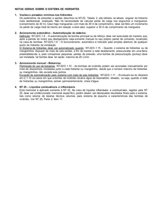 NOTAS GERAIS SOBRE O SISTEMA DE HIDRANTES
1. Vazões e pressões mínimas nos hidrantes:
Os parâmetros de pressões e vazões descritos na NT-22, Tabela 2, são obtidos na válvula angular do hidrante
mais desfavorável analisado. Não há necessidade de calcular perda de carga nos esguichos e mangueiras
(comprimento de 30 m). Caso haja mangueiras com mais de 30 m de comprimento, deve ser feito um incremento
na perda de carga total do trecho em relação a este valor superior a 30 m de comprimento da mangueira.
2. Acionamento automático - Automatização do sistema:
Definição: NT-22/C.1.6 - A automatização da bomba principal ou de reforço deve ser executada de maneira que,
após a partida do motor seu desligamento seja somente manual no seu próprio painel de comando, localizado
na casa de bombas. NT-22/C.1.8 - O funcionamento automático é indicado pela simples abertura de qualquer
ponto de hidrante da instalação.
O Sistema de hidrantes deve ser automatizado quando: NT-22/C.1.15 - Quando o sistema de hidrantes ou de
mangotinhos dispuser de mais de seis saídas, a fim de manter a rede devidamente pressurizada em uma faixa
preestabelecida e, para compensar pequenas perdas de pressão, uma bomba de pressurização (jockey) deve
ser instalada; tal bomba deve ter vazão máxima de 20 L/min.
3. Acionamento manual - Botoeiras:
Permissão do uso de botoeiras: NT-22/C.1.10 - As bombas de incêndio podem ser acionadas manualmente por
meio de dispositivos instalados junto a cada hidrante ou mangotinho, desde que o número máximo de hidrantes
ou mangotinhos não exceda seis pontos.
Exceção de automatização para sistema com mais de seis hidrantes: NT-22/C.1.11 - Excetuam-se do disposto
em C.1.10 os casos em que a bomba de incêndio recalca água de reservatório elevado, ou seja, quando a rede
de hidrantes ou mangotinhos estiver permanentemente cheia d’água.
4. NT 25 – Líquidos combustíveis e inflamáveis
Este memorial é aplicado somente à NT 22. No caso de líquidos inflamáveis e combustíveis, regidos pela NT
25, deve ser confeccionado memorial específico, porém devem ser destacados resultados finais para o sistema,
tais como volume de reserva técnica, volumes para sistema de espuma e características das bombas de
incêndio. Ver NT 25, Parte 2, Item 11.
 