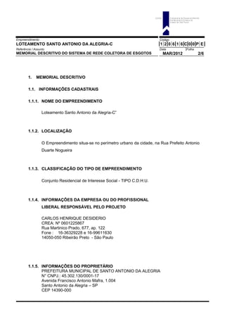 Empreendimento Código
LOTEAMENTO SANTO ANTONIO DA ALEGRIA-C 1 2 0 6 1 6 C 0 0 P E
Referência / Assunto Data Folha
MEMORIAL DESCRITIVO DO SISTEMA DE REDE COLETORA DE ESGOTOS MAR/2012 2/6
1. MEMORIAL DESCRITIVO
1.1. INFORMAÇÕES CADASTRAIS
1.1.1. NOME DO EMPREENDIMENTO
Loteamento Santo Antonio da Alegria-C”
1.1.2. LOCALIZAÇÃO
O Empreendimento situa-se no perímetro urbano da cidade, na Rua Prefeito Antonio
Duarte Nogueira
1.1.3. CLASSIFICAÇÃO DO TIPO DE EMPREENDIMENTO
Conjunto Residencial de Interesse Social - TIPO C.D.H.U.
1.1.4. INFORMAÇÕES DA EMPRESA OU DO PROFISSIONAL
LIBERAL RESPONSÁVEL PELO PROJETO
CARLOS HENRIQUE DESIDERIO
CREA: Nº 0601225867
Rua Martinico Prado, 677, ap. 122
Fone : 16-36329228 e 16-99611630
14050-050 Ribeirão Preto - São Paulo
1.1.5. INFORMAÇÕES DO PROPRIETÁRIO
PREFEITURA MUNICIPAL DE SANTO ANTONIO DA ALEGRIA
N° CNPJ.: 45.302.130/0001-17
Avenida Francisco Antonio Mafra, 1.004
Santo Antonio da Alegria – SP
CEP 14390-000
C D H U C o m p a n h ia d e D e s e n v o lv im e n to
H a b ita c io n a l e U r b a n o d o
E s ta d o d e S ã o P a u lo
 