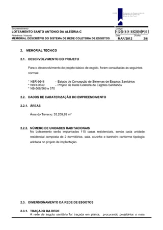 Empreendimento Código
LOTEAMENTO SANTO ANTONIO DA ALEGRIA-C 1 2 0 6 1 6 C 0 0 P E
Referência / Assunto Data Folha
MEMORIAL DESCRITIVO DO SISTEMA DE REDE COLETORA DE ESGOTOS MAR/2012 3/6
2. MEMORIAL TÉCNICO
2.1. DESENVOLVIMENTO DO PROJETO
Para o desenvolvimento do projeto básico de esgoto, foram consultadas as seguintes
normas:
* NBR-9648 - Estudo de Concepção de Sistemas de Esgotos Sanitários
* NBR-9649 - Projeto de Rede Coletora de Esgotos Sanitários
* NB-568/569 e 570
2.2. DADOS DE CARATERIZAÇÃO DO EMPREENDIMENTO
2.2.1. ÁREAS
Área do Terreno: 53.209,89 m²
2.2.2. NÚMERO DE UNIDADES HABITACIONAIS
No Loteamento serão implantadas 115 casas residenciais, sendo cada unidade
residencial composta de 2 dormitórios, sala, cozinha e banheiro conforme tipologia
adotada no projeto de implantação.
2.3. DIMENSIONAMENTO DA REDE DE ESGOTOS
2.3.1. TRAÇADO DA REDE
A rede de esgoto sanitário foi traçada em planta, procurando projetá-los o mais
C D H U C o m p a n h ia d e D e s e n v o lv im e n to
H a b ita c io n a l e U r b a n o d o
E s ta d o d e S ã o P a u lo
 