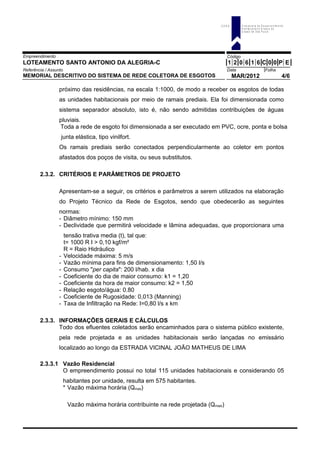 Empreendimento Código
LOTEAMENTO SANTO ANTONIO DA ALEGRIA-C 1 2 0 6 1 6 C 0 0 P E
Referência / Assunto Data Folha
MEMORIAL DESCRITIVO DO SISTEMA DE REDE COLETORA DE ESGOTOS MAR/2012 4/6
próximo das residências, na escala 1:1000, de modo a receber os esgotos de todas
as unidades habitacionais por meio de ramais prediais. Ela foi dimensionada como
sistema separador absoluto, isto é, não sendo admitidas contribuições de águas
pluviais.
Toda a rede de esgoto foi dimensionada a ser executado em PVC, ocre, ponta e bolsa
junta elástica, tipo vinilfort.
Os ramais prediais serão conectados perpendicularmente ao coletor em pontos
afastados dos poços de visita, ou seus substitutos.
2.3.2. CRITÉRIOS E PARÂMETROS DE PROJETO
Apresentam-se a seguir, os critérios e parâmetros a serem utilizados na elaboração
do Projeto Técnico da Rede de Esgotos, sendo que obedecerão as seguintes
normas:
- Diâmetro mínimo: 150 mm
- Declividade que permitirá velocidade e lâmina adequadas, que proporcionara uma
tensão trativa media (t), tal que:
t= 1000 R I > 0,10 kgf/m²
R = Raio Hidráulico
- Velocidade máxima: 5 m/s
- Vazão mínima para fins de dimensionamento: 1,50 l/s
- Consumo "per capita": 200 l/hab. x dia
- Coeficiente do dia de maior consumo: k1 = 1,20
- Coeficiente da hora de maior consumo: k2 = 1,50
- Relação esgoto/água: 0.80
- Coeficiente de Rugosidade: 0,013 (Manning)
- Taxa de Infiltração na Rede: I=0,80 l/s x km
2.3.3. INFORMAÇÕES GERAIS E CÁLCULOS
Todo dos efluentes coletados serão encaminhados para o sistema público existente,
pela rede projetada e as unidades habitacionais serão lançadas no emissário
localizado ao longo da ESTRADA VICINAL JOÃO MATHEUS DE LIMA
2.3.3.1 Vazão Residencial
O empreendimento possui no total 115 unidades habitacionais e considerando 05
habitantes por unidade, resulta em 575 habitantes.
* Vazão máxima horária (Qmax)
Vazão máxima horária contribuinte na rede projetada (Qmaxi)
C D H U C o m p a n h ia d e D e s e n v o lv im e n to
H a b ita c io n a l e U r b a n o d o
E s ta d o d e S ã o P a u lo
 