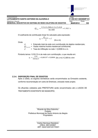 Empreendimento Código
LOTEAMENTO SANTO ANTONIO DA ALEGRIA-C 1 2 0 6 1 6 C 0 0 P E
Referência / Assunto Data Folha
MEMORIAL DESCRITIVO DO SISTEMA DE REDE COLETORA DE ESGOTOS MAR/2012 5/6
sl
xxxxx
Qmáx /91.1
400.86
8,05,12,12005115
==
O coeficiente de contribuição linear foi calculado pela expressão:
I
L
Q
q contrib
i += .
(l/s x m)
Onde:
L = Extensão total da rede com contribuição de dejetos residenciais;
.contribQ = Vazão máxima horária residencial contribuinte;
I = Taxa de infiltração na rede = 0,0008 l/s x m.
Portanto temos 1.018,13 m de rede com contribuição, o que resulta em:
0008,00,00187
13,1018
91,1
+==iq (l/s x m) ≡ 2,68 l/s x km
2.3.4. DISPOSIÇÃO FINAL DE ESGOTOS
Após a coleta, os esgotos domésticos serão encaminhados ao Emissário existente,
conforme recomendação em carta de Diretrizes, anexada neste projeto.
Os efluentes coletados pela PREFEITURA serão encaminhados até a LAGOA DE
TRATAMENTO EXISTENTE NO MUNICIPIO.
_______________________
Ricardo da Silva Sobrinho
Prefeito
Prefeitura Municipal de Santo Antonio da Alegria
Proprietário
_______________________
Carlos Henrique Desiderio
CREA: 0601225867
ART: 92221220120170041
C D H U C o m p a n h ia d e D e s e n v o lv im e n to
H a b ita c io n a l e U r b a n o d o
E s ta d o d e S ã o P a u lo
 