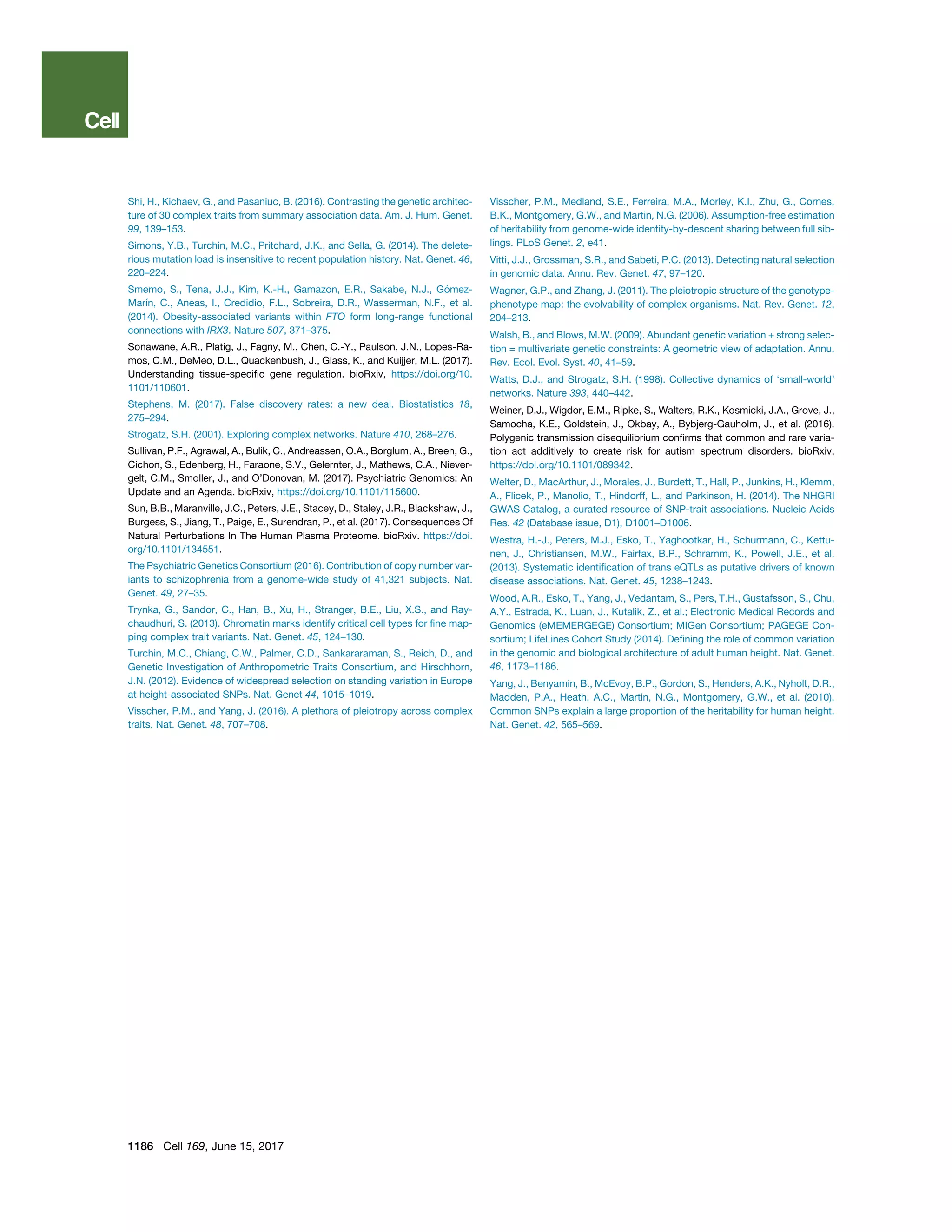 Shi, H., Kichaev, G., and Pasaniuc, B. (2016). Contrasting the genetic architec-
ture of 30 complex traits from summary association data. Am. J. Hum. Genet.
99, 139–153.
Simons, Y.B., Turchin, M.C., Pritchard, J.K., and Sella, G. (2014). The delete-
rious mutation load is insensitive to recent population history. Nat. Genet. 46,
220–224.
Smemo, S., Tena, J.J., Kim, K.-H., Gamazon, E.R., Sakabe, N.J., Go´ mez-
Marı´n, C., Aneas, I., Credidio, F.L., Sobreira, D.R., Wasserman, N.F., et al.
(2014). Obesity-associated variants within FTO form long-range functional
connections with IRX3. Nature 507, 371–375.
Sonawane, A.R., Platig, J., Fagny, M., Chen, C.-Y., Paulson, J.N., Lopes-Ra-
mos, C.M., DeMeo, D.L., Quackenbush, J., Glass, K., and Kuijjer, M.L. (2017).
Understanding tissue-speciﬁc gene regulation. bioRxiv, https://doi.org/10.
1101/110601.
Stephens, M. (2017). False discovery rates: a new deal. Biostatistics 18,
275–294.
Strogatz, S.H. (2001). Exploring complex networks. Nature 410, 268–276.
Sullivan, P.F., Agrawal, A., Bulik, C., Andreassen, O.A., Borglum, A., Breen, G.,
Cichon, S., Edenberg, H., Faraone, S.V., Gelernter, J., Mathews, C.A., Niever-
gelt, C.M., Smoller, J., and O’Donovan, M. (2017). Psychiatric Genomics: An
Update and an Agenda. bioRxiv, https://doi.org/10.1101/115600.
Sun, B.B., Maranville, J.C., Peters, J.E., Stacey, D., Staley, J.R., Blackshaw, J.,
Burgess, S., Jiang, T., Paige, E., Surendran, P., et al. (2017). Consequences Of
Natural Perturbations In The Human Plasma Proteome. bioRxiv. https://doi.
org/10.1101/134551.
The Psychiatric Genetics Consortium (2016). Contribution of copy number var-
iants to schizophrenia from a genome-wide study of 41,321 subjects. Nat.
Genet. 49, 27–35.
Trynka, G., Sandor, C., Han, B., Xu, H., Stranger, B.E., Liu, X.S., and Ray-
chaudhuri, S. (2013). Chromatin marks identify critical cell types for ﬁne map-
ping complex trait variants. Nat. Genet. 45, 124–130.
Turchin, M.C., Chiang, C.W., Palmer, C.D., Sankararaman, S., Reich, D., and
Genetic Investigation of Anthropometric Traits Consortium, and Hirschhorn,
J.N. (2012). Evidence of widespread selection on standing variation in Europe
at height-associated SNPs. Nat. Genet 44, 1015–1019.
Visscher, P.M., and Yang, J. (2016). A plethora of pleiotropy across complex
traits. Nat. Genet. 48, 707–708.
Visscher, P.M., Medland, S.E., Ferreira, M.A., Morley, K.I., Zhu, G., Cornes,
B.K., Montgomery, G.W., and Martin, N.G. (2006). Assumption-free estimation
of heritability from genome-wide identity-by-descent sharing between full sib-
lings. PLoS Genet. 2, e41.
Vitti, J.J., Grossman, S.R., and Sabeti, P.C. (2013). Detecting natural selection
in genomic data. Annu. Rev. Genet. 47, 97–120.
Wagner, G.P., and Zhang, J. (2011). The pleiotropic structure of the genotype-
phenotype map: the evolvability of complex organisms. Nat. Rev. Genet. 12,
204–213.
Walsh, B., and Blows, M.W. (2009). Abundant genetic variation + strong selec-
tion = multivariate genetic constraints: A geometric view of adaptation. Annu.
Rev. Ecol. Evol. Syst. 40, 41–59.
Watts, D.J., and Strogatz, S.H. (1998). Collective dynamics of ‘small-world’
networks. Nature 393, 440–442.
Weiner, D.J., Wigdor, E.M., Ripke, S., Walters, R.K., Kosmicki, J.A., Grove, J.,
Samocha, K.E., Goldstein, J., Okbay, A., Bybjerg-Gauholm, J., et al. (2016).
Polygenic transmission disequilibrium conﬁrms that common and rare varia-
tion act additively to create risk for autism spectrum disorders. bioRxiv,
https://doi.org/10.1101/089342.
Welter, D., MacArthur, J., Morales, J., Burdett, T., Hall, P., Junkins, H., Klemm,
A., Flicek, P., Manolio, T., Hindorff, L., and Parkinson, H. (2014). The NHGRI
GWAS Catalog, a curated resource of SNP-trait associations. Nucleic Acids
Res. 42 (Database issue, D1), D1001–D1006.
Westra, H.-J., Peters, M.J., Esko, T., Yaghootkar, H., Schurmann, C., Kettu-
nen, J., Christiansen, M.W., Fairfax, B.P., Schramm, K., Powell, J.E., et al.
(2013). Systematic identiﬁcation of trans eQTLs as putative drivers of known
disease associations. Nat. Genet. 45, 1238–1243.
Wood, A.R., Esko, T., Yang, J., Vedantam, S., Pers, T.H., Gustafsson, S., Chu,
A.Y., Estrada, K., Luan, J., Kutalik, Z., et al.; Electronic Medical Records and
Genomics (eMEMERGEGE) Consortium; MIGen Consortium; PAGEGE Con-
sortium; LifeLines Cohort Study (2014). Deﬁning the role of common variation
in the genomic and biological architecture of adult human height. Nat. Genet.
46, 1173–1186.
Yang, J., Benyamin, B., McEvoy, B.P., Gordon, S., Henders, A.K., Nyholt, D.R.,
Madden, P.A., Heath, A.C., Martin, N.G., Montgomery, G.W., et al. (2010).
Common SNPs explain a large proportion of the heritability for human height.
Nat. Genet. 42, 565–569.
1186 Cell 169, June 15, 2017
 