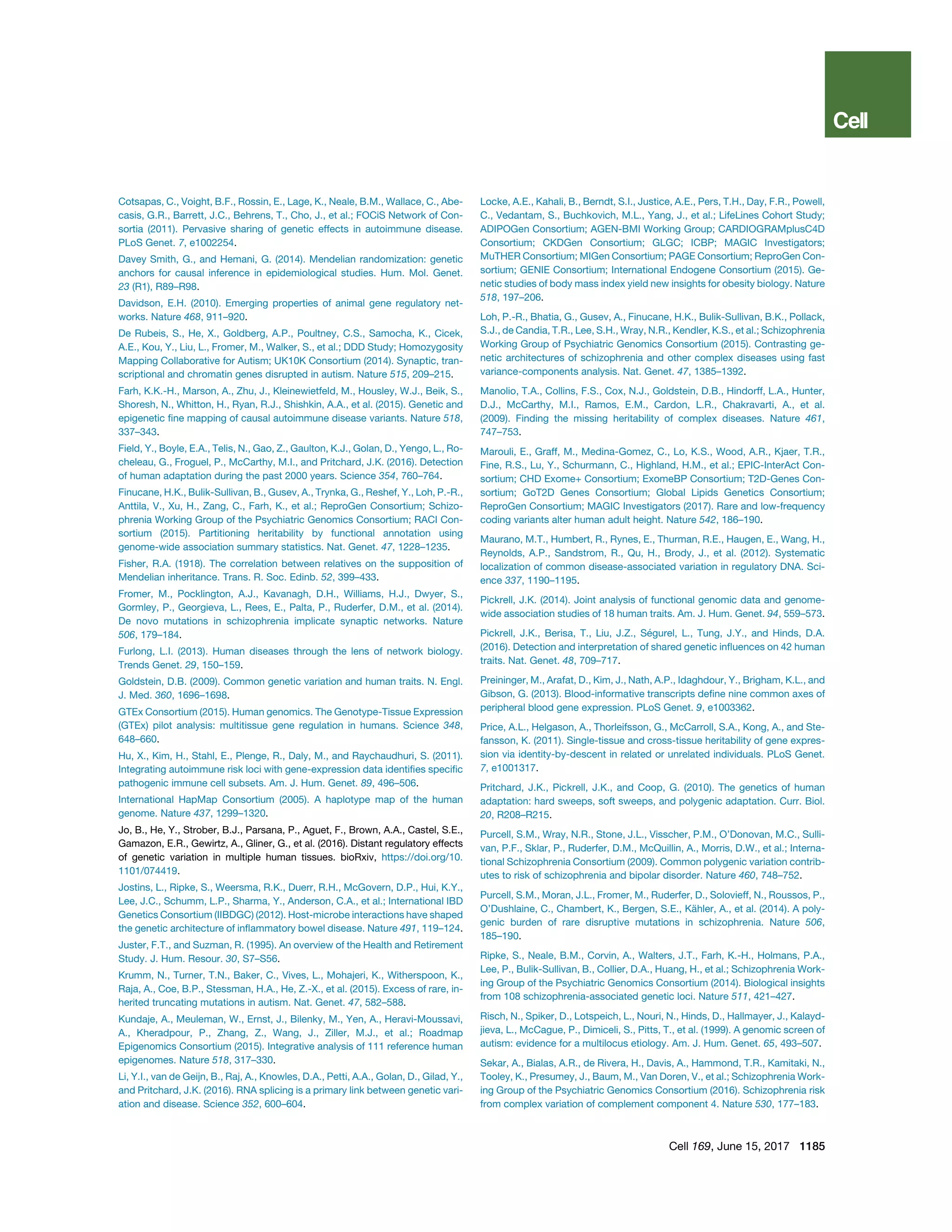 Cotsapas, C., Voight, B.F., Rossin, E., Lage, K., Neale, B.M., Wallace, C., Abe-
casis, G.R., Barrett, J.C., Behrens, T., Cho, J., et al.; FOCiS Network of Con-
sortia (2011). Pervasive sharing of genetic effects in autoimmune disease.
PLoS Genet. 7, e1002254.
Davey Smith, G., and Hemani, G. (2014). Mendelian randomization: genetic
anchors for causal inference in epidemiological studies. Hum. Mol. Genet.
23 (R1), R89–R98.
Davidson, E.H. (2010). Emerging properties of animal gene regulatory net-
works. Nature 468, 911–920.
De Rubeis, S., He, X., Goldberg, A.P., Poultney, C.S., Samocha, K., Cicek,
A.E., Kou, Y., Liu, L., Fromer, M., Walker, S., et al.; DDD Study; Homozygosity
Mapping Collaborative for Autism; UK10K Consortium (2014). Synaptic, tran-
scriptional and chromatin genes disrupted in autism. Nature 515, 209–215.
Farh, K.K.-H., Marson, A., Zhu, J., Kleinewietfeld, M., Housley, W.J., Beik, S.,
Shoresh, N., Whitton, H., Ryan, R.J., Shishkin, A.A., et al. (2015). Genetic and
epigenetic ﬁne mapping of causal autoimmune disease variants. Nature 518,
337–343.
Field, Y., Boyle, E.A., Telis, N., Gao, Z., Gaulton, K.J., Golan, D., Yengo, L., Ro-
cheleau, G., Froguel, P., McCarthy, M.I., and Pritchard, J.K. (2016). Detection
of human adaptation during the past 2000 years. Science 354, 760–764.
Finucane, H.K., Bulik-Sullivan, B., Gusev, A., Trynka, G., Reshef, Y., Loh, P.-R.,
Anttila, V., Xu, H., Zang, C., Farh, K., et al.; ReproGen Consortium; Schizo-
phrenia Working Group of the Psychiatric Genomics Consortium; RACI Con-
sortium (2015). Partitioning heritability by functional annotation using
genome-wide association summary statistics. Nat. Genet. 47, 1228–1235.
Fisher, R.A. (1918). The correlation between relatives on the supposition of
Mendelian inheritance. Trans. R. Soc. Edinb. 52, 399–433.
Fromer, M., Pocklington, A.J., Kavanagh, D.H., Williams, H.J., Dwyer, S.,
Gormley, P., Georgieva, L., Rees, E., Palta, P., Ruderfer, D.M., et al. (2014).
De novo mutations in schizophrenia implicate synaptic networks. Nature
506, 179–184.
Furlong, L.I. (2013). Human diseases through the lens of network biology.
Trends Genet. 29, 150–159.
Goldstein, D.B. (2009). Common genetic variation and human traits. N. Engl.
J. Med. 360, 1696–1698.
GTEx Consortium (2015). Human genomics. The Genotype-Tissue Expression
(GTEx) pilot analysis: multitissue gene regulation in humans. Science 348,
648–660.
Hu, X., Kim, H., Stahl, E., Plenge, R., Daly, M., and Raychaudhuri, S. (2011).
Integrating autoimmune risk loci with gene-expression data identiﬁes speciﬁc
pathogenic immune cell subsets. Am. J. Hum. Genet. 89, 496–506.
International HapMap Consortium (2005). A haplotype map of the human
genome. Nature 437, 1299–1320.
Jo, B., He, Y., Strober, B.J., Parsana, P., Aguet, F., Brown, A.A., Castel, S.E.,
Gamazon, E.R., Gewirtz, A., Gliner, G., et al. (2016). Distant regulatory effects
of genetic variation in multiple human tissues. bioRxiv, https://doi.org/10.
1101/074419.
Jostins, L., Ripke, S., Weersma, R.K., Duerr, R.H., McGovern, D.P., Hui, K.Y.,
Lee, J.C., Schumm, L.P., Sharma, Y., Anderson, C.A., et al.; International IBD
Genetics Consortium (IIBDGC) (2012). Host-microbe interactions have shaped
the genetic architecture of inﬂammatory bowel disease. Nature 491, 119–124.
Juster, F.T., and Suzman, R. (1995). An overview of the Health and Retirement
Study. J. Hum. Resour. 30, S7–S56.
Krumm, N., Turner, T.N., Baker, C., Vives, L., Mohajeri, K., Witherspoon, K.,
Raja, A., Coe, B.P., Stessman, H.A., He, Z.-X., et al. (2015). Excess of rare, in-
herited truncating mutations in autism. Nat. Genet. 47, 582–588.
Kundaje, A., Meuleman, W., Ernst, J., Bilenky, M., Yen, A., Heravi-Moussavi,
A., Kheradpour, P., Zhang, Z., Wang, J., Ziller, M.J., et al.; Roadmap
Epigenomics Consortium (2015). Integrative analysis of 111 reference human
epigenomes. Nature 518, 317–330.
Li, Y.I., van de Geijn, B., Raj, A., Knowles, D.A., Petti, A.A., Golan, D., Gilad, Y.,
and Pritchard, J.K. (2016). RNA splicing is a primary link between genetic vari-
ation and disease. Science 352, 600–604.
Locke, A.E., Kahali, B., Berndt, S.I., Justice, A.E., Pers, T.H., Day, F.R., Powell,
C., Vedantam, S., Buchkovich, M.L., Yang, J., et al.; LifeLines Cohort Study;
ADIPOGen Consortium; AGEN-BMI Working Group; CARDIOGRAMplusC4D
Consortium; CKDGen Consortium; GLGC; ICBP; MAGIC Investigators;
MuTHER Consortium; MIGen Consortium; PAGE Consortium; ReproGen Con-
sortium; GENIE Consortium; International Endogene Consortium (2015). Ge-
netic studies of body mass index yield new insights for obesity biology. Nature
518, 197–206.
Loh, P.-R., Bhatia, G., Gusev, A., Finucane, H.K., Bulik-Sullivan, B.K., Pollack,
S.J., de Candia, T.R., Lee, S.H., Wray, N.R., Kendler, K.S., et al.; Schizophrenia
Working Group of Psychiatric Genomics Consortium (2015). Contrasting ge-
netic architectures of schizophrenia and other complex diseases using fast
variance-components analysis. Nat. Genet. 47, 1385–1392.
Manolio, T.A., Collins, F.S., Cox, N.J., Goldstein, D.B., Hindorff, L.A., Hunter,
D.J., McCarthy, M.I., Ramos, E.M., Cardon, L.R., Chakravarti, A., et al.
(2009). Finding the missing heritability of complex diseases. Nature 461,
747–753.
Marouli, E., Graff, M., Medina-Gomez, C., Lo, K.S., Wood, A.R., Kjaer, T.R.,
Fine, R.S., Lu, Y., Schurmann, C., Highland, H.M., et al.; EPIC-InterAct Con-
sortium; CHD Exome+ Consortium; ExomeBP Consortium; T2D-Genes Con-
sortium; GoT2D Genes Consortium; Global Lipids Genetics Consortium;
ReproGen Consortium; MAGIC Investigators (2017). Rare and low-frequency
coding variants alter human adult height. Nature 542, 186–190.
Maurano, M.T., Humbert, R., Rynes, E., Thurman, R.E., Haugen, E., Wang, H.,
Reynolds, A.P., Sandstrom, R., Qu, H., Brody, J., et al. (2012). Systematic
localization of common disease-associated variation in regulatory DNA. Sci-
ence 337, 1190–1195.
Pickrell, J.K. (2014). Joint analysis of functional genomic data and genome-
wide association studies of 18 human traits. Am. J. Hum. Genet. 94, 559–573.
Pickrell, J.K., Berisa, T., Liu, J.Z., Se´ gurel, L., Tung, J.Y., and Hinds, D.A.
(2016). Detection and interpretation of shared genetic inﬂuences on 42 human
traits. Nat. Genet. 48, 709–717.
Preininger, M., Arafat, D., Kim, J., Nath, A.P., Idaghdour, Y., Brigham, K.L., and
Gibson, G. (2013). Blood-informative transcripts deﬁne nine common axes of
peripheral blood gene expression. PLoS Genet. 9, e1003362.
Price, A.L., Helgason, A., Thorleifsson, G., McCarroll, S.A., Kong, A., and Ste-
fansson, K. (2011). Single-tissue and cross-tissue heritability of gene expres-
sion via identity-by-descent in related or unrelated individuals. PLoS Genet.
7, e1001317.
Pritchard, J.K., Pickrell, J.K., and Coop, G. (2010). The genetics of human
adaptation: hard sweeps, soft sweeps, and polygenic adaptation. Curr. Biol.
20, R208–R215.
Purcell, S.M., Wray, N.R., Stone, J.L., Visscher, P.M., O’Donovan, M.C., Sulli-
van, P.F., Sklar, P., Ruderfer, D.M., McQuillin, A., Morris, D.W., et al.; Interna-
tional Schizophrenia Consortium (2009). Common polygenic variation contrib-
utes to risk of schizophrenia and bipolar disorder. Nature 460, 748–752.
Purcell, S.M., Moran, J.L., Fromer, M., Ruderfer, D., Solovieff, N., Roussos, P.,
O’Dushlaine, C., Chambert, K., Bergen, S.E., Ka¨ hler, A., et al. (2014). A poly-
genic burden of rare disruptive mutations in schizophrenia. Nature 506,
185–190.
Ripke, S., Neale, B.M., Corvin, A., Walters, J.T., Farh, K.-H., Holmans, P.A.,
Lee, P., Bulik-Sullivan, B., Collier, D.A., Huang, H., et al.; Schizophrenia Work-
ing Group of the Psychiatric Genomics Consortium (2014). Biological insights
from 108 schizophrenia-associated genetic loci. Nature 511, 421–427.
Risch, N., Spiker, D., Lotspeich, L., Nouri, N., Hinds, D., Hallmayer, J., Kalayd-
jieva, L., McCague, P., Dimiceli, S., Pitts, T., et al. (1999). A genomic screen of
autism: evidence for a multilocus etiology. Am. J. Hum. Genet. 65, 493–507.
Sekar, A., Bialas, A.R., de Rivera, H., Davis, A., Hammond, T.R., Kamitaki, N.,
Tooley, K., Presumey, J., Baum, M., Van Doren, V., et al.; Schizophrenia Work-
ing Group of the Psychiatric Genomics Consortium (2016). Schizophrenia risk
from complex variation of complement component 4. Nature 530, 177–183.
Cell 169, June 15, 2017 1185
 