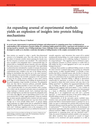 REVIEW                                                                                                                    P R OT E I N F O L D I N G




                                                   An expanding arsenal of experimental methods
                                                   yields an explosion of insights into protein folding
                                                   mechanisms
                                                   Alice I Bartlett & Sheena E Radford
© 2009 Nature America, Inc. All rights reserved.




                                                   In recent years, improvements in experimental techniques and enhancements in computing power have revolutionized our
                                                   understanding of the mechanisms of protein folding. By combining insights gained from theory, experiment and simulation we are
                                                   moving toward an atomistic view of folding landscapes. Future challenges involve exploiting the knowledge gained and methods
                                                   developed to enable us to elucidate a molecular description of folding dynamics in the complex environment of the cell.


                                                   Most proteins are required to adopt a speciﬁc three-dimensional                    mutually supportive, weak interactions that cannot all be satisﬁed
                                                   structure to be biologically active. How they achieve this has been                simultaneously during folding. As a result, energetic minimization of
                                                   the subject of immense scientiﬁc interest spanning the decades since               individual interactions can be conﬂicting, leading to ‘frustration’ in
                                                   the ﬁrst structures of proteins were elucidated1. The conformational               the energy landscape5,7. This ruggedness may be attributed to oppos-
                                                   space accessible to the polypeptide chain is astronomically large, yet             ing evolutionary pressures on protein sequences to enable them to
                                                   proteins fold on a biologically relevant timescale, with some obtaining            fold reliably but also to avoid aggregation and to carry out speciﬁc
                                                   their native structure in vitro in just microseconds2. How rapid folding           biological functions5,7.
                                                   is achieved has been rationalized by a number of concepts: the presence               Landscape theory predicts an additional folding scenario in which
                                                   of nonrandom interactions in the initial denatured state that limit the            the native structure is attained without encountering any substantial
                                                   conformational space available at the start of the folding reaction3;              energy barriers, so-called ‘downhill folding’6. In principle, at least,
                                                   folding via intermediates that mark the way to the native structure4;              proteins that fold in a downhill manner open the door to character-
                                                   and the realization that proteins fold on funnelled energy landscapes5             ization of the folding landscape in immense detail via the myriad of
                                                   that describe folding as the inevitable consequence of the requirement             non-native conformations that are accessible experimentally for such a
                                                   to lower the free energy (increase stability) as more native contacts              folding mechanism. Barrierless folding is difﬁcult to demonstrate
                                                   form6 (Fig. 1). In this landscape view of folding, the denatured state of          unequivocally by experiment, as proteins that fold in this manner
                                                   the protein populates a large ensemble of structures. The polypeptide              are expected to obtain their native structure with rates close to the
                                                   chain may then fold by numerous pathways, potentially adopting                     folding ‘speed limit’2. In addition, the experimental hallmarks of this
                                                   multiple partially folded ensembles en route to the native state6.                 type of folding are difﬁcult to deﬁne8–10. Nonetheless, downhill
                                                      For a protein that folds via a two-state transition (with a mechan-             folding has been suggested (with much debate11,12) for a number of
                                                   ism in which only the denatured and native states are populated) the               model proteins13–15. Single-molecule experiments have been proposed
                                                   energy landscape is relatively smooth. Such a landscape lacks deep                 as a means to differentiate downhill and two-state folding10,16,
                                                   valleys and high barriers and effectively funnels the polypeptide chain            although this is not straightforward even with such a powerful
                                                   to its native state (Fig. 1a). Such an ideal folding scenario is rare4, and        approach17. A more detailed discussion of fast protein folding and
                                                   many proteins fold on rough, rugged landscapes. Using new methods                  downhill folding scenarios can be found in ref. 18.
                                                   that can detect sparsely populated and/or transient non-native species                Characterization of all the non-native species (unfolded states,
                                                   (Table 1), even small, simple proteins have now been shown to fold                 transition states and partially folded intermediates) encountered by
                                                   through one or more partially folded states4,5. In general, folding                proteins that fold in a barrier-limited manner is essential if we are to
                                                   energy landscapes are rugged entities that are suboptimal for folding              realize our quest to understand how proteins fold in all-atom detail.
                                                   (Fig. 1b) through which the polypeptide chain has to navigate to the               Substantial advances toward this goal have been realized for a handful
                                                   native state5. Landscape ruggedness arises as the consequence of the               of small proteins19–25. This has been enabled by the development of
                                                   simple fact that native protein structures are stabilized by thousands of          experimental approaches with faster timescales of measurement26 and
                                                                                                                                      enhanced sensitivity (Table 1 and references therein), together with
                                                   Astbury Centre for Structural Molecular Biology and Institute of Molecular and     improvements in computing power and new theoretical tools6,27.
                                                   Cellular Biology, University of Leeds, Leeds, UK. Correspondence should be         Today, the arsenal of biophysical methods available to the experimen-
                                                   addressed to S.E.R. (s.e.radford@leeds.ac.uk).                                     talist allows transitions from picosecond to second (or longer)
                                                   Published online 3 June 2009; doi:10.1038/nsmb.1592                                timescales to be monitored and species populated to as little as


                                                   582                                                              VOLUME 16       NUMBER 6   JUNE 2009    NATURE STRUCTURAL & MOLECULAR BIOLOGY
 