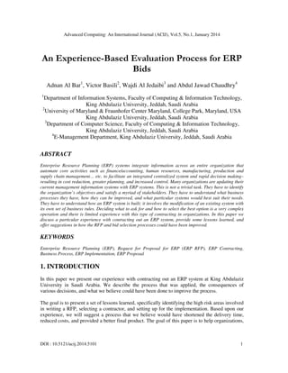 Advanced Computing: An International Journal (ACIJ), Vol.5, No.1, January 2014

An Experience-Based Evaluation Process for ERP
Bids
Adnan Al Bar1, Victor Basili2, Wajdi Al Jedaibi3 and Abdul Jawad Chaudhry4
1

Department of Information Systems, Faculty of Computing & Information Technology,
King Abdulaziz University, Jeddah, Saudi Arabia
2
University of Maryland & Fraunhofer Center Maryland, College Park, Maryland, USA
King Abdulaziz University, Jeddah, Saudi Arabia
3
Department of Computer Science, Faculty of Computing & Information Technology,
King Abdulaziz University, Jeddah, Saudi Arabia
4
E-Management Department, King Abdulaziz University, Jeddah, Saudi Arabia

ABSTRACT
Enterprise Resource Planning (ERP) systems integrate information across an entire organization that
automate core activities such as finance/accounting, human resources, manufacturing, production and
supply chain management… etc. to facilitate an integrated centralized system and rapid decision making–
resulting in cost reduction, greater planning, and increased control. Many organizations are updating their
current management information systems with ERP systems. This is not a trivial task. They have to identify
the organization’s objectives and satisfy a myriad of stakeholders. They have to understand what business
processes they have, how they can be improved, and what particular systems would best suit their needs.
They have to understand how an ERP system is built; it involves the modification of an existing system with
its own set of business rules. Deciding what to ask for and how to select the best option is a very complex
operation and there is limited experience with this type of contracting in organizations. In this paper we
discuss a particular experience with contracting out an ERP system, provide some lessons learned, and
offer suggestions in how the RFP and bid selection processes could have been improved.

KEYWORDS
Enterprise Resource Planning (ERP), Request for Proposal for ERP (ERP RFP), ERP Contracting,
Business Process, ERP Implementation, ERP Proposal

1. INTRODUCTION
In this paper we present our experience with contracting out an ERP system at King Abdulaziz
University in Saudi Arabia. We describe the process that was applied, the consequences of
various decisions, and what we believe could have been done to improve the process.
The goal is to present a set of lessons learned, specifically identifying the high risk areas involved
in writing a RFP, selecting a contractor, and setting up for the implementation. Based upon our
experience, we will suggest a process that we believe would have shortened the delivery time,
reduced costs, and provided a better final product. The goal of this paper is to help organizations,

DOI : 10.5121/acij.2014.5101

1

 