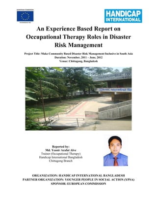 An Experience Based Report on
Occupational Therapy Roles in Disaster
Risk Management
Project Title: Make Community Based Disaster Risk Management Inclusive in South Asia
Duration: November, 2011 – June, 2012
Venue: Chittagong, Bangladesh
Reported by:
Md. Yeasir Arafat Alve
Trainer (Occupational Therapy)
Handicap International Bangladesh
Chittagong Branch
ORGANIZATION: HANDICAP INTERNATIONAL BANGLADESH
PARTNER ORGANIZATION: YOUNGER PEOPLE IN SOCIAL ACTION (YPSA)
SPONSOR: EUROPEAN COMMISSION
 