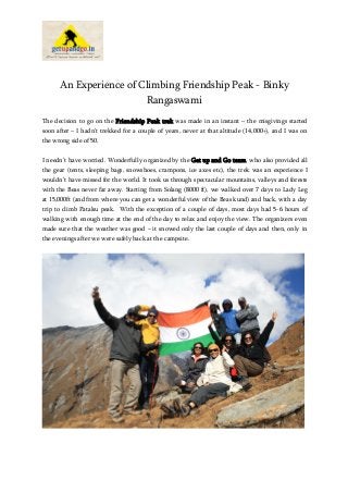 An Experience of Climbing Friendship Peak - Binky
Rangaswami
The decision to go on the Friendship Peak trek was made in an instant – the misgivings started
soon after – I hadn’t trekked for a couple of years, never at that altitude (14,000+), and I was on
the wrong side of 50.
I needn’t have worried. Wonderfully organized by the Get up and Go team, who also provided all
the gear (tents, sleeping bags, snowshoes, crampons, ice axes etc), the trek was an experience I
wouldn’t have missed for the world. It took us through spectacular mountains, valleys and forests
with the Beas never far away. Starting from Solang (8000 ft), we walked over 7 days to Lady Leg
at 15,000ft (and from where you can get a wonderful view of the Beas kund) and back, with a day
trip to climb Patalsu peak. With the exception of a couple of days, most days had 5-6 hours of
walking with enough time at the end of the day to relax and enjoy the view. The organizers even
made sure that the weather was good – it snowed only the last couple of days and then, only in
the evenings after we were safely back at the campsite.

 
