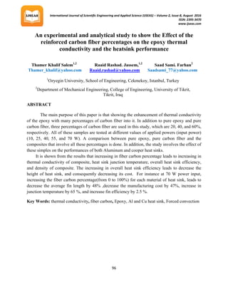International Journal of Scientific Engineering and Applied Science (IJSEAS) – Volume-2, Issue-8, August 2016
ISSN: 2395-3470
www.ijseas.com
96
An experimental and analytical study to show the Effect of the
reinforced carbon fiber percentages on the epoxy thermal
conductivity and the heatsink performance
ABSTRACT
The main purpose of this paper is that showing the enhancement of thermal conductivity
of the epoxy with many percentages of carbon fiber into it. In addition to pure epoxy and pure
carbon fiber, three percentages of carbon fiber are used in this study, which are 20, 40, and 60%,
respectively. All of these samples are tested at different values of applied powers (input power)
(10, 25, 40, 55, and 70 W). A comparison between pure epoxy, pure carbon fiber and the
composites that involve all these percentages is done. In addition, the study involves the effect of
these simples on the performances of both Aluminum and cooper heat sinks.
It is shown from the results that increasing in fiber carbon percentage leads to increasing in
thermal conductivity of composite, heat sink junction temperature, overall heat sink efficiency,
and density of composite. The increasing in overall heat sink efficiency leads to decrease the
height of heat sink, and consequently decreasing its cost. For instance at 70 W power input,
increasing the fiber carbon percentage(from 0 to 100%) for each material of heat sink, leads to
decrease the average fin length by 48% ,decrease the manufacturing cost by 47%, increase in
junction temperature by 65 %, and increase fin efficiency by 2.5 %.
Key Words: thermal conductivity, fiber carbon, Epoxy, Al and Cu heat sink, Forced convection
Thamer Khalif Salem1,2
Raaid Rashad. Jassem,1,2
Saad Sami. Farhan2
Thamer_khalif@yahoo.com Raaid.rashad@yahoo.com Saadsami_77@yahoo.com
1
Ozyegin University, School of Engineering, Cekmekoy, Istanbul, Turkey
2
Department of Mechanical Engineering, College of Engineering, University of Tikrit,
Tikrit, Iraq
 