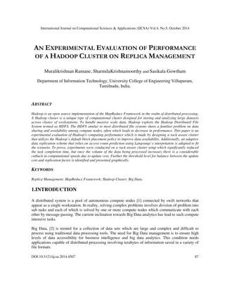 International Journal on Computational Sciences & Applications (IJCSA) Vol.4, No.5, October 2014 
AN EXPERIMENTAL EVALUATION OF PERFORMANCE 
OF A HADOOP CLUSTER ON REPLICA MANAGEMENT 
Muralikrishnan Ramane, SharmilaKrishnamoorthy and Sasikala Gowtham 
Department of Information Technology, University College of Engineering Villupuram, 
Tamilnadu, India. 
ABSTRACT 
Hadoop is an open source implementation of the MapReduce Framework in the realm of distributed processing. 
A Hadoop cluster is a unique type of computational cluster designed for storing and analyzing large datasets 
across cluster of workstations. To handle massive scale data, Hadoop exploits the Hadoop Distributed File 
System termed as HDFS. The HDFS similar to most distributed file systems share a familiar problem on data 
sharing and availability among compute nodes, often which leads to decrease in performance. This paper is an 
experimental evaluation of Hadoop's computing performance which is made by designing a rack aware cluster 
that utilizes the Hadoop’s default block placement policy to improve data availability. Additionally, an adaptive 
data replication scheme that relies on access count prediction using Langrange’s interpolation is adapted to fit 
the scenario. To prove, experiments were conducted on a rack aware cluster setup which significantly reduced 
the task completion time, but once the volume of the data being processed increases there is a considerable 
cutback in computational speeds due to update cost. Further the threshold level for balance between the update 
cost and replication factor is identified and presented graphically. 
KEYWORDS 
Replica Management; MapReduce Framework; Hadoop Cluster; Big Data. 
1.INTRODUCTION 
A distributed system is a pool of autonomous compute nodes [1] connected by swift networks that 
appear as a single workstation. In reality, solving complex problems involves division of problem into 
sub tasks and each of which is solved by one or more compute nodes which communicate with each 
other by message passing. The current inclination towards Big Data analytics has lead to such compute 
intensive tasks. 
Big Data, [2] is termed for a collection of data sets which are large and complex and difficult to 
process using traditional data processing tools. The need for Big Data management is to ensure high 
levels of data accessibility for business intelligence and big data analytics. This condition needs 
applications capable of distributed processing involving terabytes of information saved in a variety of 
file formats. 
DOI:10.5121/ijcsa.2014.4507 87 
 