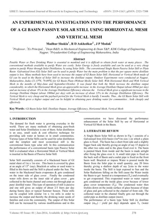 IJRET: International Journal of Research in Engineering and Technology eISSN: 2319-1163 | pISSN: 2321-7308
____________________________________________________________________________________
Volume: 03 Issue: 01 | Jan-2014, Available @ http://www.ijret.org 278
AN EXPERIMENTAL INVESTIGATION INTO THE PERFORMANCE
OF A GI BASIN PASSIVE SOLAR STILL USING HORIZONTAL MESH
AND VERTICAL MESH
Madhur Shukla1
, R D Askhedkar2
, J P Modak3
1
Professor , 2
Ex Principal, , 3
Dean R&D, in Mechanical Engineering & Dean T&P, KDK College of Engineering,
Nagpur, 3
Priyadarshini College of Engineering Maharashtra, India
Abstract
Potable Water or Pure Drinking Water is essential to mankind and it is difficult to obtain fresh water at many places . The
conventional methods available to purify Water are costly. Solar Energy is freely available and can be used as a very cheap
option to purify Water through Solar Distillation, by using Solar Stills . The conventional Single Basin Passive Solar Still or Plain
Basin Galvanized Iron (GI) Solar Still can be used to purify Water but the main problem is that the per square metre distillate
output is less. Many methods have been used to increase the output of GI Basin Solar Still. Horizontal or Vertical Mesh made of
GI can be used in the Basin of Solar Still to increase the distillate output. Outdoor Experiments were conducted at Nagpur,
Maharashtra ,India (21.15⁰N, 79.09⁰E) for GI Basin Plain (Without Mesh) Solar Still, With Horizontal Mesh and With Vertical
Mesh in the months of May-June and September-October. It was found that both the Mesh increase the distillate output
considerably, in which the Horizontal Mesh gives an appreciable increase in the Average Distillate Output (about 400ml per day)
and an increase of about 6% in the Average Distillation Efficiency whereas the Vertical Mesh gives a significant increase in the
Average Distillate Output (about 1000ml per day) with an increase of about 13% in the Average Distillation Efficiency. The
Vertical Mesh is very cheap and the payback period for the Vertical Mesh is hardly 3 months. Thus , the GI Basin Solar Still with
Vertical Mesh gives a higher output and can be helpful in obtaining pure drinking water for communities , both cheaply and
effectively.
Key Words : GI Basin Solar Still, Distillate Output, Average Efficiency, Horizontal Mesh, Vertical Mesh
-------------------------------------------------------------------***--------------------------------------------------------------------
1. INTRODUCTION
The demand for fresh water is growing everyday in the
world. There are many methods of obtaining pure/fresh
water and Solar Distillation is one of them. Solar distillation
is an easy, small scale & cost effective technique for
providing safe water at homes or in small communities.
Various types of Solar Stills can be used for solar distillation
and the simplest and most economical still is the
conventional basin type solar still. In this communication
the performance of a conventional basin type Passive Solar
Still is evaluated when a Horizontal Mesh or Vertical Mesh
is inserted in the Basin of Passive Solar Still.
Solar Still essentially consists of a blackened basin of GI
metal sheet of 1m x 1m size . This basin is covered by glass
at an angle of 150
(say). Brackish or saline or used water is
filled in this basin and the Still is placed under the Sun. The
water in the blackened basin evaporates & gets condensed
on the inner side of glass cover . Finally the condensed
water rolls down on the inner side of glass cover , gets
collected in the basin channel and comes out through pipe as
pure/ distilled water. This type of operation of still is passive
and one still gives an output of about 2/3 liters per day
during Sunny days or typical Summer Season. These stills
can be coupled with similar 1m x 1m stills in order to
increase the output and thereby the drinking water needs of
families and even the community. The output of this Solar
Still can be increased by various modifications and in this
communication we have discussed the performance
enhancement of the Solar Still by use of Horizontal or
Vertical GI Mesh in the Basin.
2. LITERATURE REVIEW
A Single Basin Solar Still as shown in Fig 1 consists of a
Galvanised Iron (GI) basin (1m*1m size ) on which a plain
glass is fixed . The basin has a short front side and a slightly
bigger back side thereby giving an angle of say 15 degree to
the other two sides and to the glass fixed over it. The basin
is painted black from inside and the basin is made airtight
after fixing the glass over it. A small inlet pipe is fixed on
the back wall of Basin and a outlet pipe is fixed on the front
basin wall. Brackish or impure Water is poured inside the
Basin from the Inlet pipe in small quantity ,say 20 litres
thereby giving a shallow depth of say 2cms to the water
inside the basin. The Still is kept exposed to Sun and the
Solar Radiations falling on the Still cause the Water inside
the Basin to get heated at a temperature (Tw) and eventually
to get evaporated. This evaporated water or water vapour
gets condensed on the inside glass cover because of lower
glass cover temperature (Tg). The condensed water then
trickles down on the inside surface of glass because of slope
of glass and gets collected in the channel of front side. The
collected water in the channel finally gets out through the
outlet pipe as distillate output (mew).
The performance of a basin type Solar Still (ie distillate
output (mew) / yield per day) depends upon Tw (water
 