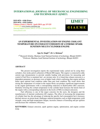 International Journal of Mechanical Engineering and Technology (IJMET), ISSN 0976 –
6340(Print), ISSN 0976 – 6359(Online) Volume 4, Issue 2, March - April (2013) © IAEME
217
AN EXPERIMENTAL INVESTIGATION OF ENGINE COOLANT
TEMPERATURE ON EXHAUST EMISSION OF 4 STROKE SPARK
IGNITION MULTI CYLINDER ENGINE
Ajay K. Singh*1
, Dr A. Rehman2
1
* Research Scholar, Maulana Azad National Institute of technology, Bhopal-462051
2
Professor, Maulana Azad National Institute of technology, Bhopal-462051
ABSTRACT
The present investigation reports the experimental study carried out by using three
cylinders, four stroke petrol carburetor of Maruti 800 engine. The engine is connected to eddy
current type dynamometer to provide suitable loading with provisions for measuring and
control of fuel flow to maintain fuel –air mixture ratio. It is found that exhaust emission is a
dependent parameter on decrease even at higher loads which confirming that engine perform
better upon optimal load condition rather than part load condition The result shows that
raising the temperature of coolant in the engine block can produce significant improvements
in the engine performance with a corresponding reduction in Hydrocarbon (HC) emission.
Similarly lowering the coolant temperature in the cylinder head increases the knock limit of
the engine with a corresponding reduction in the levels of NOx in exhaust emissions.
Fuel efficiency is one of the major concerns for the users, the designers and the
manufacturers of internal combustion (IC) engines, The effect of increasing the temperature
of cylinder liner has the advantage of reducing the specific fuel consumption but it increases
thermal stresses on piston head, challenges material properties such as high temperature yield
strength, creep and high temperature fatigue, increases chances of knocking and pre ignition
and decreases the volumetric efficiency.
KEYWORDS: Exhaust emission, spark ignition engine, optimization, and engine coolant
temp.
INTERNATIONAL JOURNAL OF MECHANICAL ENGINEERING
AND TECHNOLOGY (IJMET)
ISSN 0976 – 6340 (Print)
ISSN 0976 – 6359 (Online)
Volume 4, Issue 2, March - April (2013), pp. 217-225
© IAEME: www.iaeme.com/ijmet.asp
Journal Impact Factor (2013): 5.7731 (Calculated by GISI)
www.jifactor.com
IJMET
© I A E M E
 