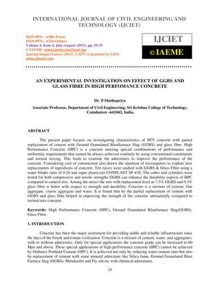 International Journal of Civil Engineering and Technology (IJCIET), ISSN 0976 – 6308
(Print), ISSN 0976 – 6316(Online) Volume 4, Issue 4, July-August (2013), © IAEME
29
AN EXPERIMENTAL INVESTIGATION ON EFFECT OF GGBS AND
GLASS FIBRE IN HIGH PERFOMANCE CONCRETE
Dr. P.Muthupriya
Associate Professor, Department of Civil Engineering, Sri Krishna College of Technology,
Coimbatore -641042, India.
ABSTRACT
The present paper focuses on investigating characteristics of M75 concrete with partial
replacement of cement with Ground Granulated Blastfurnace Slag (GGBS) and glass fibre. High
Performance Concrete (HPC) is a concrete meeting special combinations of performance and
uniformity requirements that cannot be always achieved routinely by using conventional constituents
and normal mixing. This leads to examine the admixtures to improve the performance of the
concrete. Considering cost of construction also drawn the attention of investigators to explore new
replacements of ingredients of concrete. Ten mixes were studied with GGBS & Glass Fibre using a
water binder ratio of 0.26 and super plasticizer CONPLAST SP-430. The cubes and cylinders were
tested for both compressive and tensile strengths GGBS can enhance the durability aspects of HPC
compared to control mix. Among the mixes the mix with replacement level as 7.5% GGBS and 0.3%
glass fibre is better with respect to strength and durability. Concrete is a mixture of cement, fine
aggregate, coarse aggregate and water. It is found that by the partial replacement of cement with
GGBS and glass fibre helped in improving the strength of the concrete substantially compared to
normal mix concrete.
Keywords: High Performance Concrete (HPC), Ground Granulated Blastfurnace Slag(GGBS),
Glass Fibre.
1. INTRODUCTION
Concrete has been the major instrument for providing stable and reliable infrastructure since
the days of the Greek and roman civilization. Concrete is a mixture of cement, water, and aggregates,
with or without admixtures. Only for special applications the concrete grade can be increased to 60
Mpa and above. These special applications of high performance concrete (HPC) cannot be achieved
by Ordinary Portland Cement (OPC). It is achieved not only by reducing water cement ratio but also
by replacement of cement with some mineral admixture like Silica fume, Ground Granulated Blast
Furnace Slag (GGBS), Metakaolin and Fly ash etc with chemical admixtures.
INTERNATIONAL JOURNAL OF CIVIL ENGINEERING AND
TECHNOLOGY (IJCIET)
ISSN 0976 – 6308 (Print)
ISSN 0976 – 6316(Online)
Volume 4, Issue 4, July-August (2013), pp. 29-35
© IAEME: www.iaeme.com/ijciet.asp
Journal Impact Factor (2013): 5.3277 (Calculated by GISI)
www.jifactor.com
IJCIET
© IAEME
 