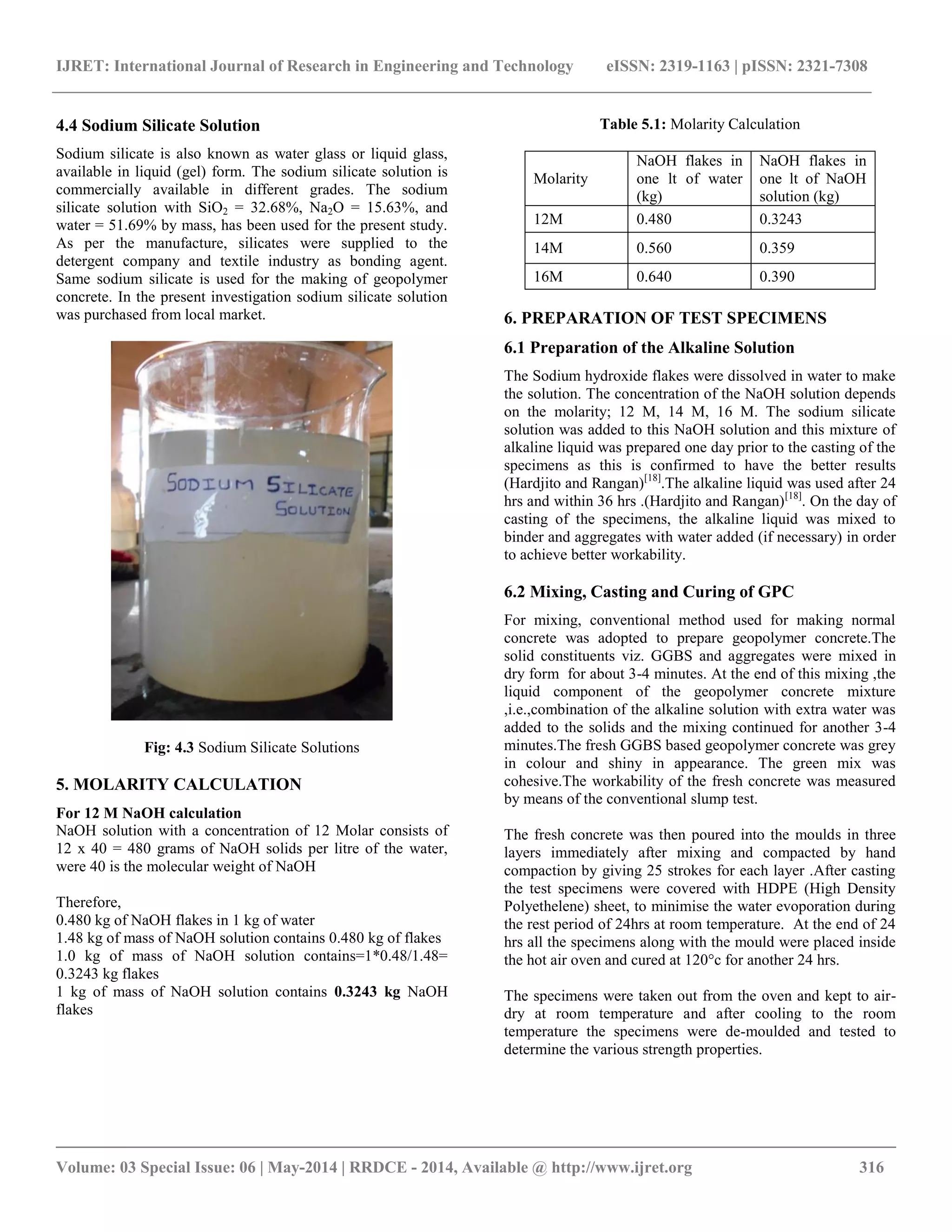 IJRET: International Journal of Research in Engineering and Technology eISSN: 2319-1163 | pISSN: 2321-7308
__________________________________________________________________________________________
Volume: 03 Special Issue: 06 | May-2014 | RRDCE - 2014, Available @ http://www.ijret.org 316
4.4 Sodium Silicate Solution
Sodium silicate is also known as water glass or liquid glass,
available in liquid (gel) form. The sodium silicate solution is
commercially available in different grades. The sodium
silicate solution with SiO2 = 32.68%, Na2O = 15.63%, and
water = 51.69% by mass, has been used for the present study.
As per the manufacture, silicates were supplied to the
detergent company and textile industry as bonding agent.
Same sodium silicate is used for the making of geopolymer
concrete. In the present investigation sodium silicate solution
was purchased from local market.
Fig: 4.3 Sodium Silicate Solutions
5. MOLARITY CALCULATION
For 12 M NaOH calculation
NaOH solution with a concentration of 12 Molar consists of
12 x 40 = 480 grams of NaOH solids per litre of the water,
were 40 is the molecular weight of NaOH
Therefore,
0.480 kg of NaOH flakes in 1 kg of water
1.48 kg of mass of NaOH solution contains 0.480 kg of flakes
1.0 kg of mass of NaOH solution contains=1*0.48/1.48=
0.3243 kg flakes
1 kg of mass of NaOH solution contains 0.3243 kg NaOH
flakes
Table 5.1: Molarity Calculation
Molarity
NaOH flakes in
one lt of water
(kg)
NaOH flakes in
one lt of NaOH
solution (kg)
12M 0.480 0.3243
14M 0.560 0.359
16M 0.640 0.390
6. PREPARATION OF TEST SPECIMENS
6.1 Preparation of the Alkaline Solution
The Sodium hydroxide flakes were dissolved in water to make
the solution. The concentration of the NaOH solution depends
on the molarity; 12 M, 14 M, 16 M. The sodium silicate
solution was added to this NaOH solution and this mixture of
alkaline liquid was prepared one day prior to the casting of the
specimens as this is confirmed to have the better results
(Hardjito and Rangan)[18]
.The alkaline liquid was used after 24
hrs and within 36 hrs .(Hardjito and Rangan)[18]
. On the day of
casting of the specimens, the alkaline liquid was mixed to
binder and aggregates with water added (if necessary) in order
to achieve better workability.
6.2 Mixing, Casting and Curing of GPC
For mixing, conventional method used for making normal
concrete was adopted to prepare geopolymer concrete.The
solid constituents viz. GGBS and aggregates were mixed in
dry form for about 3-4 minutes. At the end of this mixing ,the
liquid component of the geopolymer concrete mixture
,i.e.,combination of the alkaline solution with extra water was
added to the solids and the mixing continued for another 3-4
minutes.The fresh GGBS based geopolymer concrete was grey
in colour and shiny in appearance. The green mix was
cohesive.The workability of the fresh concrete was measured
by means of the conventional slump test.
The fresh concrete was then poured into the moulds in three
layers immediately after mixing and compacted by hand
compaction by giving 25 strokes for each layer .After casting
the test specimens were covered with HDPE (High Density
Polyethelene) sheet, to minimise the water evoporation during
the rest period of 24hrs at room temperature. At the end of 24
hrs all the specimens along with the mould were placed inside
the hot air oven and cured at 120°c for another 24 hrs.
The specimens were taken out from the oven and kept to air-
dry at room temperature and after cooling to the room
temperature the specimens were de-moulded and tested to
determine the various strength properties.
 